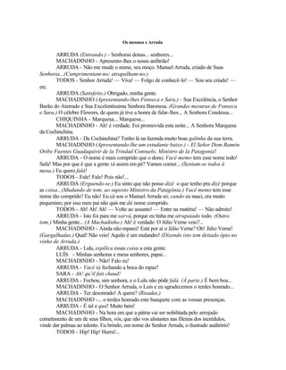 Os mesmos e Arruda

        ARRUDA (Entrando.) - Senhoras donas... senhores...
        MACHADINHO - Apresento-lhes o nosso anfitrião!
        ARRUDA - Não me mude o nome, seu moço. Manuel Arruda, criado de Suas
Senhoria...(Cumprimentam-no; atrapalham-no.)
        TODOS - Senhor Arruda! — Viva! — Folgo de conhecê-lo! — Sou seu criado! —
etc.
        ARRUDA (Satisfeito.) Obrigado, minha gente.
        MACHADINHO (Apresentando-lhes Fonseca e Sara.) - Sua Excelência, o Senhor
Barão do Aterrado e Sua Excelentíssima Senhora Baronesa. (Grandes mesuras de Fonseca
e Sara.) O célebre Flowers, de quem já tive a honra de falar-lhes... A Senhora Condessa...
        CHIQUINHA - Marquesa... Marquesa...
        MACHADINHO - Ah! é verdade. Foi promovida esta noite... A Senhora Marquesa
da Cochinchina.
        ARRUDA - Da Cochinchina? Tenho lá na fazenda muito boas galinha da sua terra.
        MACHADINHO (Apresentando-lhe um estudante baixo.) - El Señor Dom Ramón
Oribe Fuentes Guadaquivir de la Trindad Consuelo, Ministro de la Patagonia!
        ARRUDA - O nome é mais comprido que o dono; Vacê memo tem esse nome todo!
Safa! Mas por que é que a gente tá assim em pé? Vamos comer... (Sentam-se todos à
mesa.) Eu quero falá!
        TODOS - Fale! Fale! Pois não!...
        ARRUDA (Erguendo-se.) Eu sinto que não posso dizê o que tenho pra dizê porque
as coisa...(Mudando de tom, ao suposto Ministro da Patagônia.) Vacê memo tem esse
nome tão comprido? Eu não! Eu cá sou o Manuel Arruda só; cando eu nasci, era muito
pequenino; por isso meu pai não quis me dá nome comprido.
        TODOS - Ah! Ah! Ah! — Volte ao assunto! — Entre na matéria! — Não admito!
        ARRUDA - Isto foi para me sarvá, porque eu tinha me atrapaiado todo. (Outro
tom.) Minha gente... (A Machadinho.) Ah! é verdade: O Júlio Verne veio?...
        MACHADINHO - Ainda não reparei! Está por aí o Júlio Verne? Oh! Júlio Verne!
(Gargalhadas.) Qual! Não veio! Aquilo é um malandro! (Dizendo isto tem deitado ópio no
vinho de Arruda.)
        ARRUDA - Lulu, expilica essas coisa a esta gente.
        LUÍS - Minhas senhoras e meus senhores, papai...
        MACHADINHO - Não! Falo eu!
        ARRUDA - Vacê tá fechando a boca do rapaz!
        SARA - Ah! qu’il fait chaud!
        ARRUDA - Fechou, sim senhora, e o Lulu não pôde falá. (À parte.) É bem boa...
        MACHADINHO - O Senhor Arruda, o Luís e eu agradecemos o terdes honrado...
        ARRUDA - Ter desonrado! A quem? (Risadas.)
        MACHADINHO -... o terdes honrado este banquete com as vossas presenças.
        ARRUDA - É tal e quá! Muito bem!
        MACHADINHO - Na hora em que a pátria vai ser nobilitada pelo arrojado
cometimento de um de seus filhos, vós, que não vos alistastes nas fileiras dos incrédulos,
vinde dar palmas ao talento. Eu brindo, em nome do Senhor Arruda, o ilustrado auditório!
        TODOS - Hip! Hip! Hurra!...
 