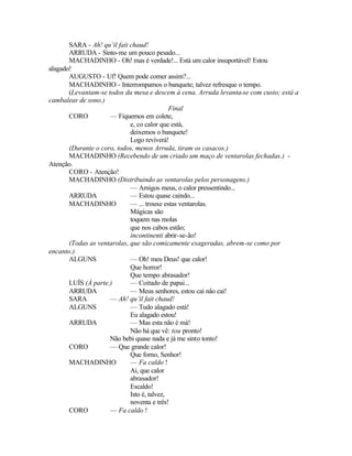 SARA - Ah! qu’il fait chaud!
       ARRUDA - Sinto-me um pouco pesado...
       MACHADINHO - Oh! mas é verdade!... Está um calor insuportável! Estou
alagado!
       AUGUSTO - Uf! Quem pode comer assim?...
       MACHADINHO - Interrompamos o banquete; talvez refresque o tempo.
       (Levantam-se todos da mesa e descem à cena. Arruda levanta-se com custo; está a
cambalear de sono.)
                                             Final
       CORO          — Fiquemos em colete,
                             e, co calor que está,
                             deixemos o banquete!
                             Logo reviverá!
       (Durante o coro, todos, menos Arruda, tiram os casacos.)
       MACHADINHO (Recebendo de um criado um maço de ventarolas fechadas.) -
Atenção.
       CORO - Atenção!
       MACHADINHO (Distribuindo as ventarolas pelos personagens.)
                             — Amigos meus, o calor pressentindo...
       ARRUDA                — Estou quase caindo...
       MACHADINHO            — ... trouxe estas ventarolas.
                             Mágicas são
                             toquem nas molas
                             que nos cabos estão;
                             incontinenti abrir-se-ão!
       (Todas as ventarolas, que são comicamente exageradas, abrem-se como por
encanto.)
       ALGUNS                — Oh! meu Deus! que calor!
                             Que horror!
                             Que tempo abrasador!
       LUÍS (À parte.)       — Coitado de papai...
       ARRUDA                — Meus senhores, estou cai não cai!
       SARA          — Ah! qu’il fait chaud!
       ALGUNS                — Tudo alagado está!
                             Eu alagado estou!
       ARRUDA                — Mas esta não é má!
                             Não há que vê: tou pronto!
                     Não bebi quase nada e já me sinto tonto!
       CORO          — Que grande calor!
                             Que forno, Senhor!
       MACHADINHO            — Fa caldo !
                             Ai, que calor
                             abrasador!
                             Escaldo!
                             Isto é, talvez,
                             noventa e três!
       CORO          — Fa caldo !
 