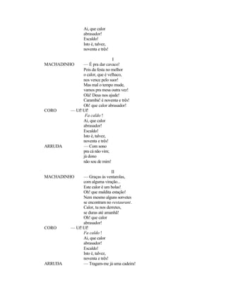 Ai, que calor
                abrasador!
                Escaldo!
                Isto é, talvez,
                noventa e três!

                                 I
MACHADINHO     — É pra dar cavaco!
               Pois da festa no melhor
               o calor, que é velhaco,
               nos vence pelo suor!
               Mas mal o tempo mude,
               vamos pra mesa outra vez!
               Olá! Deus nos ajude!
               Caramba! é noventa e três!
               Oh! que calor abrasador!
CORO     — Uf! Uf!
                Fa caldo !
               Ai, que calor
               abrasador!
               Escaldo!
               Isto é, talvez,
               noventa e três!
ARRUDA         — Com sono
               pra cá não vim;
               já dono
               não sou de mim!

                               II
MACHADINHO     — Graças às ventarolas,
               com alguma viração...
               Este calor é um bolas!
               Oh! que maldita estação!
               Nem mesmo alguns sorvetes
               se encontram no restaurant.
               Calor, tu nos derretes,
               se duras até amanhã!
               Oh! que calor
               abrasador!
CORO     — Uf! Uf!
               Fa caldo !
               Ai, que calor
               abrasador!
               Escaldo!
               Isto é, talvez,
               noventa e três!
ARRUDA         — Tragam-me já uma cadeira!
 