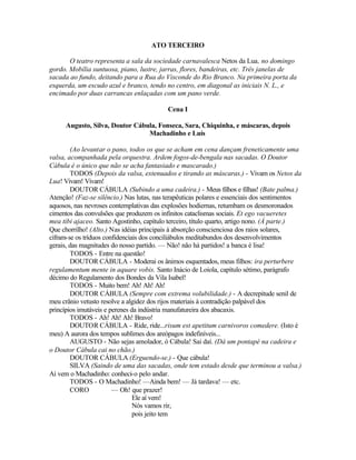 ATO TERCEIRO

       O teatro representa a sala da sociedade carnavalesca Netos da Lua, no domingo
gordo. Mobília suntuosa, piano, lustre, jarras, flores, bandeiras, etc. Três janelas de
sacada ao fundo, deitando para a Rua do Visconde do Rio Branco. Na primeira porta da
esquerda, um escudo azul e branco, tendo no centro, em diagonal as iniciais N. L., e
encimado por duas carrancas enlaçadas com um pano verde.

                                           Cena I

      Augusto, Silva, Doutor Cábula, Fonseca, Sara, Chiquinha, e máscaras, depois
                                 Machadinho e Luís

        (Ao levantar o pano, todos os que se acham em cena dançam freneticamente uma
valsa, acompanhada pela orquestra. Ardem fogos-de-bengala nas sacadas. O Doutor
Cábula é o único que não se acha fantasiado e mascarado.)
        TODOS (Depois da valsa, extenuados e tirando as máscaras.) - Vivam os Netos da
Lua! Vivam! Vivam!
        DOUTOR CÁBULA (Subindo a uma cadeira.) - Meus filhos e filhas! (Bate palma.)
Atenção! (Faz-se silêncio.) Nas lutas, nas terapêuticas polares e essenciais dos sentimentos
aquosos, nas nevroses contemplativas das explosões hodiernas, retumbam os desmoronados
cimentos das convulsões que produzem os infinitos cataclismas sociais. Et ego vacueretes
mea tibi ajaceo. Santo Agostinho, capítulo terceiro, título quarto, artigo nono. (À parte.)
Que chorrilho! (Alto.) Nas idéias principais à absorção conscienciosa dos raios solares,
cifram-se os tríduos confidenciais dos conciliábulos meditabundos dos desenvolvimentos
gerais, das magnitudes do nosso partido. — Não! não há partidos! a banca é lisa!
        TODOS - Entre na questão!
        DOUTOR CÁBULA - Moderai os ânimos esquentados, meus filhos: ira perturbere
regulamentum mente in aquare vobis. Santo Inácio de Loiola, capítulo sétimo, parágrafo
décimo do Regulamento dos Bondes da Vila Isabel!
        TODOS - Muito bem! Ah! Ah! Ah!
        DOUTOR CÁBULA (Sempre com extrema volubilidade.) - A decrepitude senil de
meu crânio vetusto resolve a algidez dos rijos materiais à contradição palpável dos
princípios imutáveis e perenes da indústria manufatureira dos abacaxis.
        TODOS - Ah! Ah! Ah! Bravo!
        DOUTOR CÁBULA - Ride, ride...risum est apetitum carnivoros comedere. (Isto é
meu) A aurora dos tempos sublimes dos areópagos indefiníveis...
        AUGUSTO - Não sejas amolador, ó Cábula! Sai daí. (Dá um pontapé na cadeira e
o Doutor Cábula cai no chão.)
        DOUTOR CÁBULA (Erguendo-se.) - Que cábula!
        SILVA (Saindo de uma das sacadas, onde tem estado desde que terminou a valsa.)
Aí vem o Machadinho: conheci-o pelo andar.
        TODOS - O Machadinho! —Ainda bem! — Já tardava! — etc.
        CORO            — Oh! que prazer!
                                Ele aí vem!
                                Nós vamos rir,
                                pois jeito tem
 