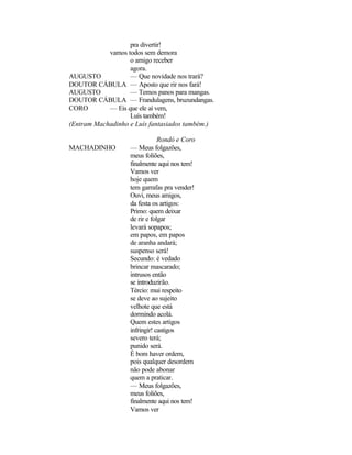 pra divertir!
            vamos todos sem demora
                   o amigo receber
                   agora.
AUGUSTO            — Que novidade nos trará?
DOUTOR CÁBULA — Aposto que rir nos fará!
AUGUSTO            — Temos panos para mangas.
DOUTOR CÁBULA — Frandulagens, bruzundangas.
CORO        — Eis que ele aí vem,
                   Luís também!
(Entram Machadinho e Luís fantasiados também.)

                               Rondó e Coro
MACHADINHO         — Meus folgazões,
                   meus foliões,
                   finalmente aqui nos tem!
                   Vamos ver
                   hoje quem
                   tem garrafas pra vender!
                   Ouvi, meus amigos,
                   da festa os artigos:
                   Primo: quem deixar
                   de rir e folgar
                   levará sopapos;
                   em papos, em papos
                   de aranha andará;
                   suspenso será!
                   Secundo: é vedado
                   brincar mascarado;
                   intrusos então
                   se introduzirão.
                   Tércio: mui respeito
                   se deve ao sujeito
                   velhote que está
                   dormindo acolá.
                   Quem estes artigos
                   infringir! castigos
                   severo terá;
                   punido será.
                   É bom haver ordem,
                   pois qualquer desordem
                   não pode abonar
                   quem a praticar.
                   — Meus folgazões,
                   meus foliões,
                   finalmente aqui nos tem!
                   Vamos ver
 