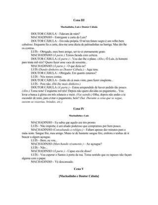Cena III

                                Machadinho, Luís e Doutor Cábula

         DOUTOR CÁBULA - Falavam de mim?
         MACHADINHO - Entregaste a carta do Luís?
         DOUTOR CÁBULA - Em mão própria. O tal teu futuro sogro é um velho bem
cabuloso. Enquanto lia a carta, deu-me uma dúzia de palmadinhas na barriga. Mas dei-lhe
os contras.
         LUÍS - Obrigado, meu bom amigo, ser-te-ei eternamente grato.
         MACHADINHO (À parte.) Temos facada com certeza.
         DOUTOR CÁBULA (À parte.) - Vou dar-lhe o plano. (Alto.) Ó Luís, és homem
para trinta mil-réis? Quero fazer uma vaca de sessenta...
         MACHADINHO (À parte.) - O que dizia eu?
         LUÍS (Dando dinheiro ao Doutor Cábula.) - Aqui tens.
         DOUTOR CÁBULA - Obrigado. Em quanto estamos?
         LUÍS - Nós temos contas.
         DOUTOR CÁBULA - Então dá cá mais vinte, para fazer cinqüenta...
         LUÍS - Pois não. (Dá-lhe mais dinheiro.)
         DOUTOR CÁBULA (À parte.) - Estou arrependido de haver pedido tão pouco.
(Alto.) Toma nota! Cinqüenta mil réis! Depois não quero dúvidas no pagamento... Vou
levar a banca à glória em três relances e meio. (Vai saindo.) Olha, depois não andes a te
esconder de mim, para evitar o pagamento, hein? (Sai. Durante a cena que se segue,
ouvem-se vozerias, brindes, etc.)

                                           Cena IV

                                       Machadinho e Luís

        MACHADINHO - Eu sabia que aquilo era tiro pronto.
        LUÍS - Não importa; é um aliado poderoso que compramos por bem pouco.
        MACHADINHO (Consultando o relógio.) - Faltam apenas dez minutos para a
meia-noite. Sangue frio, meu amigo. Mune-te de bastante sangue frio, embora o tenhas de ir
buscar a algum açougue.
        LUÍS - Bem; eu vou...
        MACHADINHO (Marchando vivamente.) - Ao açougue?
        LUÍS - Não...
        MACHADINHO (À parte.) - Capaz era ele disso!
        LUÍS - Vou esperar o Santos à porta da rua. Toma sentido que os rapazes não façam
alguma com o papai.
        MACHADINHO - Vá descansado.

                                           Cena V

                               [Machadinho e Doutor Cábula]
 