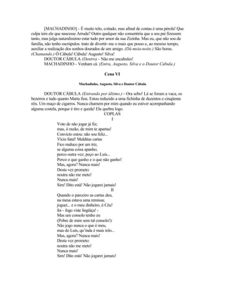 [MACHADINHO] - É muito tolo, coitado, mas afinal de contas é uma pérola! Que
culpa tem ele que nascesse Arruda? Outro qualquer não consentiria que a seu pai fizessem
tanto, mas julga naturalíssimo estar tudo por amor da sua Zizinha. Mas eu, que não sou da
família, não tenho escrúpulos: trato de divertir-me o mais que posso e, ao mesmo tempo,
auxiliar a realização dos sonhos dourados de um amigo. (Dá meia-noite.) São horas.
(Chamando.) Ó Cábula! Cábula! Augusto! Silva!
        DOUTOR CÁBULA (Dentro) - Não me encabules!
        MACHADINHO - Venham cá. (Entra, Augusto, Silva e o Doutor Cábula.)

                                          Cena VI

                           Machadinho, Augusto, Silva e Doutor Cábula

        DOUTOR CÁBULA (Entrando por último.) - Ora sebo! Lá se foram a vaca, os
bezerros e tudo quanto Marta fiou. Estou reduzido a uma fichinha de duzentos e cinqüenta
réis. Um maço de cigarros. Nunca chamem por mim quando eu estiver acompanhando
alguma costela, porque é tiro e queda! Ela quebra logo.
                                             COPLAS
                                                  I
                Voto de não jogar já fiz;
                mas, ó razão, de mim te apartas!
                Convicto estou: não sou feliz...
                Vício fatal! Malditas cartas
                Fico maluco por um triz,
                se alguma coisa apanho;
                perco outra vez; peço ao Luís...
                Perco o que ganho e o que não ganho!
                Mas, agora? Nunca mais!
                Desta vez prometo:
                noutra não me meto!
                Nunca mais!
                Sim! Dito está! Não jogarei jamais!
                                                 II
                Quando o parceiro as cartas deu,
                na mesa estava uma remissa;
                joguei... e o meu dinheiro, ó Céu!
                foi - fogo viste lingüiça! -
                Mas um consolo tenho eu
                (Pobre de mim sem tal consolo!):
                Não jogo nunca o que é meu,
                mas do Luís, qu’inda é mais tolo...
                Mas, agora? Nunca mais!
                Desta vez prometo:
                noutra não me meto!
                Nunca mais!
                Sim! Dito está! Não jogarei jamais!
 