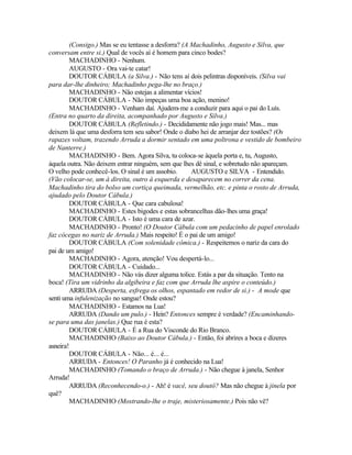 (Consigo.) Mas se eu tentasse a desforra? (A Machadinho, Augusto e Silva, que
conversam entre si.) Qual de vocês aí é homem para cinco bodes?
        MACHADINHO - Nenhum.
        AUGUSTO - Ora vai-te catar!
        DOUTOR CÁBULA (a Silva.) - Não tens aí dois pelintras disponíveis. (Silva vai
para dar-lhe dinheiro; Machadinho pega-lhe no braço.)
        MACHADINHO - Não estejas a alimentar vícios!
        DOUTOR CÁBULA - Não impeças uma boa ação, menino!
        MACHADINHO - Venham daí. Ajudem-me a conduzir para aqui o pai do Luís.
(Entra no quarto da direita, acompanhado por Augusto e Silva.)
        DOUTOR CÁBULA (Refletindo.) - Decididamente não jogo mais! Mas... mas
deixem lá que uma desforra tem seu sabor! Onde o diabo hei de arranjar dez tostões? (Os
rapazes voltam, trazendo Arruda a dormir sentado em uma poltrona e vestido de bombeiro
de Nanterre.)
        MACHADINHO - Bem. Agora Silva, tu coloca-se àquela porta e, tu, Augusto,
àquela outra. Não deixem entrar ninguém, sem que lhes dê sinal, e sobretudo não apareçam.
O velho pode conhecê-los. O sinal é um assobio.      AUGUSTO e SILVA - Entendido.
(Vão colocar-se, um à direita, outro à esquerda e desaparecem no correr da cena.
Machadinho tira do bolso um cortiça queimada, vermelhão, etc. e pinta o rosto de Arruda,
ajudado pelo Doutor Cábula.)
        DOUTOR CÁBULA - Que cara cabulosa!
        MACHADINHO - Estes bigodes e estas sobrancelhas dão-lhes uma graça!
        DOUTOR CÁBULA - Isto é uma cara de azar.
        MACHADINHO - Pronto! (O Doutor Cábula com um pedacinho de papel enrolado
faz cócegas no nariz de Arruda.) Mais respeito! É o pai de um amigo!
        DOUTOR CÁBULA (Com solenidade cômica.) - Respeitemos o nariz da cara do
pai de um amigo!
        MACHADINHO - Agora, atenção! Vou despertá-lo...
        DOUTOR CÁBULA - Cuidado...
        MACHADINHO - Não vás dizer alguma tolice. Estás a par da situação. Tento na
boca! (Tira um vidrinho da algibeira e faz com que Arruda lhe aspire o conteúdo.)
        ARRUDA (Desperta, esfrega os olhos, espantado em redor de si.) - A mode que
senti uma infulenização no sangue! Onde estou?
        MACHADINHO - Estamos na Lua!
        ARRUDA (Dando um pulo.) - Hein? Entonces sempre é verdade? (Encaminhando-
se para uma das janelas.) Que rua é esta?
        DOUTOR CÁBULA - É a Rua do Visconde do Rio Branco.
        MACHADINHO (Baixo ao Doutor Cábula.) - Então, foi abrires a boca e dizeres
asneira!
        DOUTOR CÁBULA - Não... é... é...
        ARRUDA - Entonces! O Paranho já é conhecido na Lua!
        MACHADINHO (Tomando o braço de Arruda.) - Não chegue à janela, Senhor
Arruda!
        ARRUDA (Reconhecendo-o.) - Ah! é vacê, seu doutô? Mas não chegue à jinela por
quê?
        MACHADINHO (Mostrando-lhe o traje, misteriosamente.) Pois não vê?
 