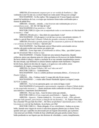 ARRUDA (Extremamente surpreso por se ver vestido de bombeiro.) - Que
vestimenta é esta? Eu não sou sordado! Quem me vestiu assim? Mangarum comigo!
         MACHADINHO - Eu lhe explico. Não mangaram tal. O nosso foguete caiu num
quartel de bombeiros da Lua, e os trajes que trazíamos foram todos confiscados para o
museus da pálida Diva.
         ARRUDA - Entendo... entendo... e me botarum esta vestimenta pra sarvá as
conveniência sociá... Ah! Ah! Ah! Quê dê Lulu?
         MACHADINHO (Com mistério.) - Chut!
         DOUTOR CÁBULA (Que tem acompanhado todos os movimentos de Machadinho
no mesmo.) - Chut!
         ARRUDA (Mistificado.) - Que diabo de especulação é esta?
         MACHADINHO - O Lulu agora é o rei da Lua e eu sou o seu primeiro ministro. O
senhor é o pai de Dom Luís I. (Doutor Cábula faz grandes cortesias a Arruda.)
         ARRUDA (Passado o grande pasmo que lhe causaram as palavras de Machadinho
e as cortesias do Doutor Cábula.) - Quê dê Lulu?
         MACHADINHO - Sua Majestade está no Observatório conversando com as
estrelas; não pode receber nem mesmo seu próprio pai.
         ARRUDA - Iremo logo mais. (Coordenando as idéias.) Mas... que diabo! parece
que vim dromindo! Não vi memo a viaje.
         MACHADINHO - O Senhor Arruda tem uma natureza fraquíssima. Quando
embarcou, parece que algumas gotas de vinho que bebeu no Restaurant do Jardim Botânico
lhe havia subido à cabeça, e depois a rarefação do ar nas camadas interplanetárias causou-
lhe uma síncope, cujo fenômeno as ciências naturais explicam muito facilmente. Chegamos
há três horas, depois de dois dias de viagem, e só agora eu e este senhor, nosso
companheiro de viagem, conseguimos despertá-lo1
         ARRUDA (Ao Doutor Cábula.) Ah! vacê veio com nós?
         DOUTOR CÁBULA - Acidentalmente.
         MACHADINHO - Este é o célebre professor aeronauta elétrico... (Cortesias do
Doutor Cábula.)
         ARRUDA - Ahn... Conheço muito! A roupa dele não foi pro museu.
         MACHADINHO -... o muito sábio Doutor Humboldt Agassis Levington Lesseps
X.P.T.O. London...
         ARRUDA - Vacê só me apresenta gente cum nome de légua e meia!
         MACHADINHO (Continuando a apresentação, enquanto o Doutor Cábula desfaz-
se em exageradas mesuras.) - ...Ilustre americano muito conhecido em todo o Universo por
seus inúmeros e importantes descobrimentos!
         ARRUDA - Pois seu Assis... Assis foi único nome que entendi...
         DOUTOR CÁBULA (Com exagerada amabilidade.) - Agassis... Agassis...
         ARRUDA - Aguassis... Estimo conhecê-lo... Lá estamo às orde... (Não sabendo
para que lado apontar, para iniciar a situação da sua fazenda.) ... lá...Espere! Para onde
fica a fazenda? Pra que lado fica Ubá?... Ah! Deve ser pra baixo! (Apontando para o chão.)
Lá estamo às orde de Sua Senhoria.. lá em baixo, em Ubá!
         DOUTOR CÁBULA - Muito obrigado. (Com volubilidade.) Andava eu no meu
balão, fazendo uma viagem de recreio à roda desse pequeno planeta que se chama Terra,
quando senti que o aparelho era atravessado por um foguete descomunal, que à primeira
vista tomei por um bólido. O tafetá do bojo solidificado pela guta-percha resistiu: ficou o
balão pendurado no seu foguete que não diminuiu de velocidade, e, assim, tranqüilamente,
 