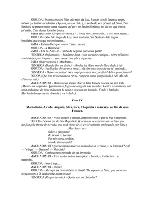 ARRUDA (Entusiasmado.) Não saio mais da Lua. Mando vendê fazenda, negro,
tudo o que tenho lá em baixo. (Aponta para o chão.), e venho de vez pr’aqui. (A Sara.) Sua
Senhoria se parece muito cuma madama qu’eu vi no Jardim Botânico no dia em que vim cá
pr’arriba. Cara duma, focinho doutra.
         SARA (Baixinho. Grupos diversos.) - C’etait moi... mon bibi... c’etit moi même...
         ARRUDA - Não fale língua da Lua, dona madama, Sua Senhoria fale língua
brasileira, que é a que me ensinaram...
         SARA - Esta mulher que vias na Terra... era eu...
         ARRUDA - A Baronesa?
         SARA - Era eu. Amo-te... Tenho-te seguido por toda a parte!
         FONSECA (Inflamado.) - Madame Sara, vous êtes une cynique... notre rélations
sont brisées par toujours... vous voulez me place à perdre...
         SARA (Repreeensiva.) Meu bem...
         FONSECA (Dando-lhe um dedo.) - Mordez ici (Sara morde-lhe o dedo.) Ai!
         ARRUDA - Seu Barão, descurpe a muié... ela não tem curpa de me tê amizade...
         FONSECA - Deixe-me senhor! Ne compt pas avex moi, perfide! Adieu pour jamais!
         TODOS (Que tem presenciado a rir-se, rompem numa gargalhada.) Ah! Ah! Ah!
(Fonseca sai.)
         MACHADINHO - Deixem esse idiota! Que vá falar francês na casa do avô torto.
(Música na orquestra. Queimam-se fogos-de-bengala nas sacadas. Dentre as mulheres sai
uma andaluza, de meia máscara de seda e executa um bailado. Findo o bailado,
Machadinho apresenta Arruda à sociedade.)

                                         Cena IX

   Machadinho, Arruda, Augusto, Silva, Sara, Chiquinha e máscaras, no fim da cena
                                     Fonseca.

        MACHADINHO - Meus amigos e amigas, apresento-lhes o pai de Sua Majestade.
        TODOS - Viva o pai de Sua Majestade! (Forma-se de repente um cortejo, que
desfila pela frente de Arruda, que está cheio de si, e visivelmente embeiçado por Sara.)
                                        Marcha e coro
                       Salve o progenitor
                       do nosso rei recente
                       Por nós serás, senhor,
                       amado eternamente!
        MACHADINHO (Apresentando diversos indivíduos a Arruda.) - A Estrela d’Alva!
— Vésper! — Saturno! — Mercúrio!
        ARRUDA - Conheço uma pomada de sua invenção.
        MACHADINHO - Tem muitas outras invenções: o bacará, o trinta e um... o
marimbo..
        ARRUDA - Isso é jogo...
        MACHADINHO - Parece.
        ARRUDA - Ah! aqui na Lua também há disso? (De repente, a Sara, que o encara
meigamente.) Ó ladrãozinho, tu me mata!
        FONSECA (Reaparecendo.) - Quem vem ao chocolate?
 