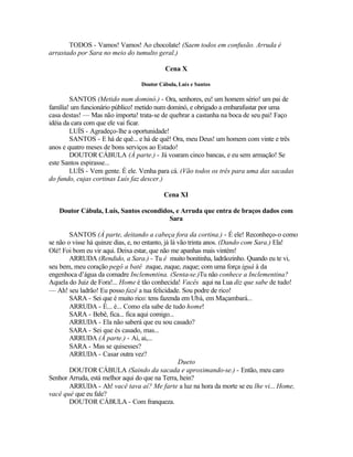 TODOS - Vamos! Vamos! Ao chocolate! (Saem todos em confusão. Arruda é
arrastado por Sara no meio do tumulto geral.)

                                          Cena X

                                 Doutor Cábula, Luís e Santos

        SANTOS (Metido num dominó.) - Ora, senhores, eu! um homem sério! um pai de
família! um funcionário público! metido num dominó, e obrigado a embarafustar por uma
casa destas! — Mas não importa! trata-se de quebrar a castanha na boca de seu pai! Faço
idéia da cara com que ele vai ficar.
        LUÍS - Agradeço-lhe a oportunidade!
        SANTOS - E há de quê... e há de quê! Ora, meu Deus! um homem com vinte e três
anos e quatro meses de bons serviços ao Estado!
        DOUTOR CÁBULA (À parte.) - Já voaram cinco bancas, e eu sem armação! Se
este Santos espirasse...
        LUÍS - Vem gente. É ele. Venha para cá. (Vão todos os três para uma das sacadas
do fundo, cujas cortinas Luís faz descer.)

                                          Cena XI

   Doutor Cábula, Luís, Santos escondidos, e Arruda que entra de braços dados com
                                        Sara

        SANTOS (À parte, deitando a cabeça fora da cortina.) - É ele! Reconheço-o como
se não o visse há quinze dias, e, no entanto, já lá vão trinta anos. (Dando com Sara.) Ela!
Olé! Foi bom eu vir aqui. Deixa estar, que não me apanhas mais vintém!
        ARRUDA (Rendido, a Sara.) - Tu é muito bonitinha, ladrãozinho. Quando eu te vi,
seu bem, meu coração pegô a batê zuque, zuque, zuque; com uma força iguá à da
engenhoca d’água da comadre Inclementina. (Senta-se.)Tu não conhece a Inclementina?
Aquela do Juiz de Fora!... Home é tão conhecida! Vacês aqui na Lua diz que sabe de tudo!
— Ah! seu ladrão! Eu posso fazê a tua felicidade. Sou podre de rico!
        SARA - Sei que é muito rico: tens fazenda em Ubá, em Maçambará...
        ARRUDA - É... é... Como ela sabe de tudo home!
        SARA - Bebê, fica... fica aqui comigo...
        ARRUDA - Ela não saberá que eu sou casado?
        SARA - Sei que és casado, mas...
        ARRUDA (À parte.) - Ai, ai,...
        SARA - Mas se quisesses?
        ARRUDA - Casar outra vez?
                                                    Dueto
        DOUTOR CÁBULA (Saindo da sacada e aproximando-se.) - Então, meu caro
Senhor Arruda, está melhor aqui do que na Terra, hein?
        ARRUDA - Ah! vacê tava aí? Me farte a luz na hora da morte se eu lhe vi... Home,
vacê qué que eu fale?
        DOUTOR CÁBULA - Com franqueza.
 