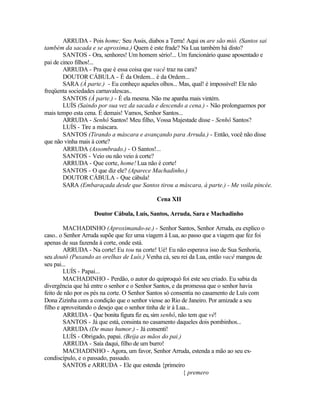 ARRUDA - Pois home; Seu Assis, diabos a Terra! Aqui os are são mió. (Santos sai
também da sacada e se aproxima.) Quem é este frade? Na Lua também há disto?
        SANTOS - Ora, senhores! Um homem sério!... Um funcionário quase aposentado e
pai de cinco filhos!...
        ARRUDA - Pra que é essa coisa que vacê traz na cara?
        DOUTOR CÁBULA - É da Ordem... é da Ordem...
        SARA (À parte.) - Eu conheço aqueles olhos... Mas, qual! é impossível! Ele não
freqüenta sociedades carnavalescas..
        SANTOS (À parte.) - É ela mesma. Não me apanha mais vintém.
        LUÍS (Saindo por sua vez da sacada e descendo a cena.) - Não prolonguemos por
mais tempo esta cena. É demais! Vamos, Senhor Santos...
        ARRUDA - Senhô Santos! Meu filho, Vossa Majestade disse - Senhô Santos?
        LUÍS - Tire a máscara.
        SANTOS (Tirando a máscara e avançando para Arruda.) - Então, você não disse
que não vinha mais à corte?
        ARRUDA (Assombrado.) - O Santos!...
        SANTOS - Veio ou não veio à corte?
        ARRUDA - Que corte, home! Lua não é corte!
        SANTOS - O que diz ele? (Aparece Machadinho.)
        DOUTOR CÁBULA - Que cábula!
        SARA (Embaraçada desde que Santos tirou a máscara, à parte.) - Me voila pincée.

                                            Cena XII

                   Doutor Cábula, Luís, Santos, Arruda, Sara e Machadinho

         MACHADINHO (Aproximando-se.) - Senhor Santos, Senhor Arruda, eu explico o
caso.. o Senhor Arruda supõe que fez uma viagem à Lua, ao passo que a viagem que fez foi
apenas de sua fazenda à corte, onde está.
         ARRUDA - Na corte! Eu tou na corte! Ué! Eu não esperava isso de Sua Senhoria,
seu doutô (Puxando as orelhas de Luís.) Venha cá, seu rei da Lua, então vacê mangou de
seu pai...
         LUÍS - Papai...
         MACHADINHO - Perdão, o autor do quiproquó foi este seu criado. Eu sabia da
divergência que há entre o senhor e o Senhor Santos, e da promessa que o senhor havia
feito de não por os pés na corte. O Senhor Santos só consentia no casamento de Luís com
Dona Zizinha com a condição que o senhor viesse ao Rio de Janeiro. Por amizade a seu
filho e aproveitando o desejo que o senhor tinha de ir à Lua...
         ARRUDA - Que bonita figura fiz eu, sim senhô, não tem que vê!
         SANTOS - Já que está, consinta no casamento daqueles dois pombinhos...
         ARRUDA (De maus humor.) - Já consenti!
         LUÍS - Obrigado, papai. (Beija as mãos do pai.)
         ARRUDA - Saía daqui, filho de um burro!
         MACHADINHO - Agora, um favor, Senhor Arruda, estenda a mão ao seu ex-
condiscípulo, e o passado, passado.
         SANTOS e ARRUDA - Ele que estenda {primeiro
                                                           { premero
 