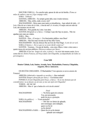 DOUTOR CÁBULA - Eu concilio tudo, apesar de não ser da família. (Toma as
mãos de ambos e une-as.) Ego conjugo vobis.
        SARA - Tableau!
        SANTOS e ARRUDA - Eu sempre gostei dele, mas é muito teimoso.
        ARRUDA - Mas, enfim, onde estamo nós?
        MACHADINHO - Deixe para mais tarde as minudências... logo saberá de tudo... (A
Luís.) Hás de ser o único de ir à lua... à lua de mel! (A Arruda.) O saque está em mão do
Luís; não tocamos em um real.
        ARRUDA - Pois guarda ele, Lulu: é teu dote.
        SANTOS (Dirigindo-se a Sara.) - Contigo é que não faço as pazes... Não me
apanhas nem mais um vintém.
        SARA - Mas...
        SANTOS - Psiu... (Consigo.) - Um funcionário público, meu Deus!
        ARRUDA - Não leio mais novelas do tal Seu Júlio Verne.
        MACHADINHO - Hei de oferecer-lhe um livro de Vítor Hugo: A arte de ser avô.
        SARA (A Santos.) - Est-ce que tu va rester fâchê comm’ça?
        SANTOS - Veremos... Um pai de família... com cinco filhos e vinte e cinco anos e
quatro meses de serviços públicos. (Deixa-se enlaçar por Sara.)
        ARRUDA (Com uns longes de zelos, à parte.) - As muié são mesmo assim: farsa
como elas só. (Entra Fonseca, de braço dado com Chiquinha, acompanhados de todos os
personagens.)

                                        Cena XIII

     Doutor Cábula, Luís, Santos, Arruda, Sara, Machadinho, Fonseca, Chiquinha,
                             Augusto, Silva e máscaras.

       OS RECÉM-CHEGADOS - Ó Machadinho! Vem apreciar os novos amores do
Fonseca!
       ARRUDA (Admirado e tapando os ouvidos.) - Que matinada!
       SANTOS (Sempre abraçado por Sara.) - Um homem sério!
       FONSECA (Com Chiquinha pelo braço, a Sara.) - Tu ne me donnais pas de
considération: tu ne faisais cas de moi; je me suis épris de Chiquinhe!
       TODOS - Ah! Ah! Ah!
       ARRUDA - Mas ói que a batina do reitô era de ceteim!

                                      Final
       MACHADINHO              — Na forma agora de costume
                               Vou, por precaução,
                               pedir do povo a proteção.
       SARA (Ao público.) — Vossa proteção!
       MACHADINHO              — Oh! não vos farteis de aplaudir,
                               sem resmungar, nem redargüir,
                               quem voz fez rir
                               ou fez dormir!
       MACHADINHO e SARA — Quem fez rir ou fez dormir
                                       aplaudir sem redargüir!
 