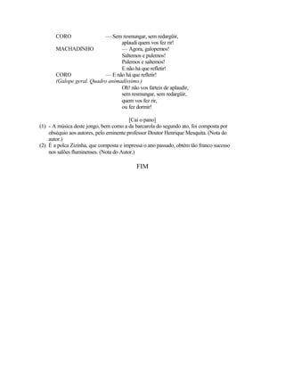 CORO                — Sem resmungar, sem redargüir,
                                  aplaudi quem vos fez rir!
       MACHADINHO                 — Agora, galopemos!
                                  Saltemos e pulemos!
                                  Pulemos e saltemos!
                                  E não há que refletir!
       CORO                — E não há que refletir!
       (Galope geral. Quadro animadíssimo.)
                                  Oh! não vos farteis de aplaudir,
                                  sem resmungar, sem redargüir,
                                  quem vos fez rir,
                                  ou fez dormir!

                                         [Cai o pano]
(1) - A música deste jongo, bem como a da barcarola do segundo ato, foi composta por
    obséquio aos autores, pelo eminente professor Doutor Henrique Mesquita. (Nota do
    autor.)
(2) É a polca Zizinha, que composta e impressa o ano passado, obtém tão franco sucesso
    nos salões fluminenses. (Nota do Autor.)

                                           FIM
 