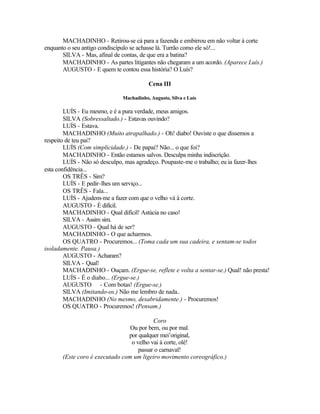 MACHADINHO - Retirou-se cá para a fazenda e embirrou em não voltar à corte
enquanto o seu antigo condiscípulo se achasse lá. Turrão como ele só!...
       SILVA - Mas, afinal de contas, de que era a batina?
       MACHADINHO - As partes litigantes não chegaram a um acordo. (Aparece Luís.)
       AUGUSTO - E quem te contou essa história? O Luís?

                                        Cena III

                             Machadinho, Augusto, Silva e Luís

        LUÍS - Eu mesmo, e é a pura verdade, meus amigos.
        SILVA (Sobressaltado.) - Estavas ouvindo?
        LUÍS - Estava.
        MACHADINHO (Muito atrapalhado.) - Oh! diabo! Ouviste o que dissemos a
respeito de teu pai?
        LUÍS (Com simplicidade.) - De papai? Não... o que foi?
        MACHADINHO - Então estamos salvos. Desculpa minha indiscrição.
        LUÍS - Não só desculpo, mas agradeço. Poupaste-me o trabalho; eu ia fazer-lhes
esta confidência...
        OS TRÊS - Sim?
        LUÍS - E pedir-lhes um serviço...
        OS TRÊS - Fala...
        LUÍS - Ajudem-me a fazer com que o velho vá à corte.
        AUGUSTO - É difícil.
        MACHADINHO - Qual difícil! Astúcia no caso!
        SILVA - Assim sim.
        AUGUSTO - Qual há de ser?
        MACHADINHO - O que acharmos.
        OS QUATRO - Procuremos... (Toma cada um sua cadeira, e sentam-se todos
isoladamente. Pausa.)
        AUGUSTO - Acharam?
        SILVA - Qual!
        MACHADINHO - Ouçam. (Ergue-se, reflete e volta a sentar-se.) Qual! não presta!
        LUÍS - É o diabo... (Ergue-se.)
        AUGUSTO - Com botas! (Ergue-se.)
        SILVA (Imitando-os.) Não me lembro de nada..
        MACHADINHO (No mesmo, desabridamente.) - Procuremos!
        OS QUATRO - Procuremos! (Pensam.)

                                          Coro
                                 Ou por bem, ou por mal.
                                por qualquer mei’original,
                                 o velho vai à corte, olé!
                                    passar o carnaval!
       (Este coro é executado com um ligeiro movimento coreográfico.)
 