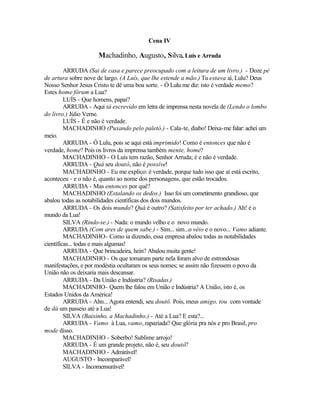 Cena IV

                     Machadinho, Augusto, Silva, Luís e Arruda

         ARRUDA (Sai de casa e parece preocupado com a leitura de um livro.) - Doze pé
de artura sobre nove de largo. (A Luís, que lhe estende a mão.) Tu estava aí, Lulu? Deus
Nosso Senhor Jesus Cristo te dê uma boa sorte. - Ó Lulu me diz: isto é verdade memo?
Estes home fôrum a Lua?
         LUÍS - Que homens, papai?
         ARRUDA - Aqui tá escrevido em letra de imprensa nesta novela de (Lendo o lombo
do livro.) Júlio Verne.
         LUÍS - É e não é verdade.
         MACHADINHO (Puxando pelo paletó.) - Cala-te, diabo! Deixa-me falar: achei um
meio.
         ARRUDA - Ó Lulu, pois se aqui está imprimido! Como é entonces que não é
verdade, home? Pois os livros da imprensa também mente, home?
         MACHADINHO - O Luís tem razão, Senhor Arruda; é e não é verdade.
         ARRUDA - Quá seu doutô, não é possíve!
         MACHADINHO - Eu me explico: é verdade, porque tudo isso que aí está escrito,
aconteceu - e o não é, quanto ao nome dos personagens, que estão trocados.
         ARRUDA - Mas entonces por quê?
         MACHADINHO (Estalando os dedos.) Isso foi um cometimento grandioso, que
abalou todas as notabilidades científicas dos dois mundos.
         ARRUDA - Os dois mundo? Quá é outro? (Satisfeito por ter achado.) Ah! é o
mundo da Lua!
         SILVA (Rindo-se.) - Nada: o mundo velho e o novo mundo.
         ARRUDA (Com ares de quem sabe.) - Sim... sim...o véio e o novo... Vamo adiante.
         MACHADINHO- Como ia dizendo, essa empresa abalou todas as notabilidades
científicas... todas e mais algumas!
         ARRUDA - Que brincadeira, hein? Abalou muita gente!
         MACHADINHO - Os que tomaram parte nela foram alvo de estrondosas
manifestações, e por modéstia ocultaram os seus nomes; se assim não fizessem o povo da
União não os deixaria mais descansar.
         ARRUDA - Da União e Indústria? (Risadas.)
         MACHADINHO- Quem lhe falou em União e Indústria? A União, isto é, os
Estados Unidos da América!
         ARRUDA - Ahn... Agora entendi, seu doutô. Pois, meus amigo, tou com vontade
de dá um passeio até a Lua!
         SILVA (Baixinho, a Machadinho.) - Até a Lua? E esta?...
         ARRUDA - Vamo à Lua, vamo, rapaziada? Que glória pra nós e pro Brasil, pro
mode disso.
         MACHADINHO - Soberbo! Sublime arrojo!
         ARRUDA - É um grande projeto, não é, seu doutô?
         MACHADINHO - Admirável!
         AUGUSTO - Incomparável!
         SILVA - Incomensurável!
 