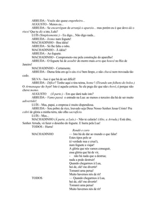 ARRUDA - Vocês são quase engenheiro...
        AUGUSTO - Menos eu...
        ARRUDA - Se encarrégum de arranjá o apareio... mas porém eu é que devo dá o
risco! Que tu diz a isto, Lulu?
        LUÍS (Simplesmente;) - Eu digo... Não digo nada...
        ARRUDA - Iremo num foguete!
        MACHADINHO - Boa idéia!
        ARRUDA - Só lhe falta o rabo.
        MACHADINHO - À idéia?
        ARRUDA - Ao foguete.
        MACHADINHO - Comprometo-me pela construção do aparelho!
        ARRUDA - O foguete há de assubir do morro mais arto que houvé no Rio de
Janeiro!
        MACHADINHO - Certamente.
        ARRUDA - Duma feita em qu’o céu tivé bem limpo, e não chuvá nem trovoada tão
cedo.
        SILVA - Isso é que há de ser difícil!
        ARRUDA - Difice? Tenho aqui o tira-teima, home ! (Tirando um folheto do bolso.)
O Armanaque do Ayer! Isto é aquela certeza. Se ele pega diz que não chové, é porque não
chove memo.
        AUGUSTO (À parte.) - Em que dará tudo isto?
        ARRUDA - Vamo passá o entrudo na Lua: ao menos o terceiro dia há de ser muito
adivertido!
        LUÍS - Mas, papai, a empresa é muito dispendiosa.
        ARRUDA - Sou pobre de rico, louvado seja Deus Nosso Senhor Jesus Cristo! Pra
cobri de glória a minha terra, não olho sacrafício.
        LUÍS - Mas...
        MACHADINHO (À parte, a Luís.) - Não te calarás! (Alto, a Arruda.) Está dito,
Senhor Arruda, vá fazer o desenho do foguete. E hurra pela Lua!
        TODOS - Hurra!
                                           Rondó e coro
        MACHADINHO                      — Isto há de dar ao mundo o que falar!
                                        Estes tipos pelo ar
                                        (é verdade nua e crua!),
                                        num foguete a viajar!
                                        A glória que nós vamos conseguir,
                                        essa glória que há de vir,
                                        - não há nada que a destrua;
                                        nada a pode destruir!
                                        Quando chegarmos à Lua,
                                        hei de, olé! me divertir!
                                        Tomarei uma perua!
                                        Muito havemos nós de rir!
        TODOS                           — Quando chegarmos à Lua,
                                        hei de, olé! me divertir!
                                        Tomarei uma perua!
                                        Muito havemos nós de rir!
 