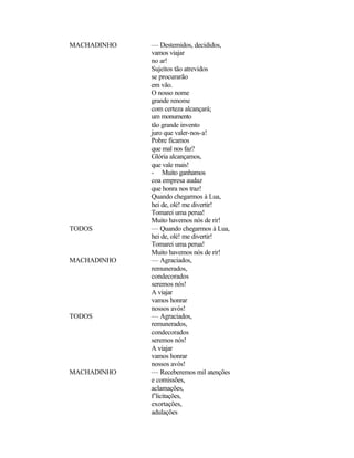 MACHADINHO   — Destemidos, decididos,
             vamos viajar
             no ar!
             Sujeitos tão atrevidos
             se procurarão
             em vão.
             O nosso nome
             grande renome
             com certeza alcançará;
             um monumento
             tão grande invento
             juro que valer-nos-a!
             Pobre ficamos
             que mal nos faz?
             Glória alcançamos,
             que vale mais!
             - Muito ganhamos
             coa empresa audaz
             que honra nos traz!
             Quando chegarmos à Lua,
             hei de, olé! me divertir!
             Tomarei uma perua!
             Muito havemos nós de rir!
TODOS        — Quando chegarmos à Lua,
             hei de, olé! me divertir!
             Tomarei uma perua!
             Muito havemos nós de rir!
MACHADINHO   — Agraciados,
             remunerados,
             condecorados
             seremos nós!
             A viajar
             vamos honrar
             nossos avós!
TODOS        — Agraciados,
             remunerados,
             condecorados
             seremos nós!
             A viajar
             vamos honrar
             nossos avós!
MACHADINHO   — Receberemos mil atenções
             e comissões,
             aclamações,
             f’licitações,
             exortações,
             adulações
 
