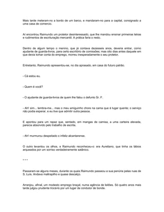 Mais tarde meteram-no a bordo de um barco, e mandaram-no para a capital, consignado a
uma casa de comercio.


Aí encontrou Raimundo um protetor desinteressado, que lhe mandou ensinar primeiras letras
e rudimentos de escrituração mercantil. A prática faria o resto.


Dentro de algum tempo o menino, que já contava dezesseis anos, deveria entrar, corno
ajudante de guarda-livros, para certo escritório de comissões; mas oito dias antes daquele em
que devia tomar conta do emprego, morreu inesperadamente o seu protetor.


Entretanto, Raimundo apresentou-se, no dia aprasado, em casa do futuro patrão.


- Cá estou eu.


- Quem é você?


- O ajudante de guarda-livros de quem lhe falou o defunto Sr. F.


- Ah! sim... lembra-me... mas o meu amiguinho chore na cama que é lugar quente; o serviço
não podia esperar, e eu tive que admitir outra pessoa.


E apontou para um rapaz que, sentado, em mangas de camisa, a uma carteira elevada,
parecia absorvido pelo trabalho de escrita.


- Ah! murmurou despeitado o infeliz alcantarense.


O outro levantou os olhos, e Raimundo reconheceu-o: era Aureliano, que tinha os lábios
arqueados por um sorriso verdadeiramente satânico.


***


Passaram-se alguns meses, durante os quais Raimundo passeou a sua penúria pelas ruas de
S. Luís. Andava maltrapilho e quase descalço.


Arranjou, afinal, um modesto emprego braçal, numa agência de leilões. Só quatro anos mais
tarde julgou prudente trocá-lo por um lugar de condutor de bonde.
 