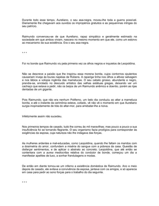 Durante todo esse tempo, Aureliano, o seu asa-negra, moveu-lhe toda a guerra possível.
Diariamente lhe chegavam aos ouvidos os impropérios gratuitos e as pequeninas intrigas do
seu patrício.


Raimundo convenceu-se de que Aureliano, rapaz simpático e geralmente estimado na
sociedade em que ambos viviam, nascera no mesmo momento em que ele, como um estorvo
ao mecanismo da sua existência. Era o seu asa-negra.


***


Foi no bonde que Raimundo viu pela primeira vez os olhos negros e inquietos de Leopoldina.


Não se descreve a paixão que lhe inspirou essa morena bonita, cujos contornos opulentos
causariam inveja às louras napéias de Rúbens. A rapariga tinha nos olhos a altivez selvagem
e nos lábios a volúpia ingênita das mamelucas. O seu cabelo grosso, abundante e negro,
prendia-se, enrolado no descuido artístico das velhas estátuas gregas, deixando ver um
cachaço que estava a pedir, não os beijos de um Raimundo anêmico e doentio, porém as rijas
dentadas de um gigante.


Pois Raimundo, que não era nenhum Polifemo, um belo dia conduziu ao altar a mameluca
bonita, e até o instante da cerimônia esteve, coitado, vê não vê o momento em que Aureliano
surgia inopinadamente de trás do altar-mor, para arrebatar-lhe a noiva.


Infelizmente assim não sucedeu.


Nos primeiros tempos de casado, tudo lhe correu às mil maravilhas; mas pouco a pouco a sua
insuficiência foi se tornando flagrante. O seu organismo fazia prodígios para corresponder às
exigências da esposa, cuja natureza não lhe indagava das forças.


As mulheres ardentes e mal-educadas, como Leopoldina, quando lhe faltam os maridos com
a dosimetria do amor, confundem a miséria do sangue com a pobreza da casa. Questão de
disfarçar sentimentos, e de aplicar o abstrato ao concreto. Leopoldina, que até então se
contentara com a aurea mediocritas relativa do condutor de bonde, começou um dia a
manifestar apetites de luxo, a sonhar frandulagens e modas.


De então em diante tornou-se um inferno a existência doméstica de Raimundo. Ano e meio
depois de casado, ele evitava a convivência da esposa, jantava com os amigos, e só aparecia
em casa para pedir ao sono forças para o trabalho do dia seguinte.


***
 