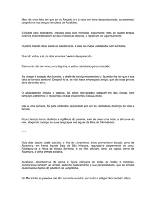 Mas, de uma feita em que se viu forçado a ir à casa em hora desacostumada, surpreendeu
Leopoldina nos braços hercúleos de Aureliano.


Excitado pelo desespero, cresceu para eles frenético, espumante; mas os quatro braços
infames desentrelaçaram-se das criminosas delicias, e repeliram-no vigorosamente.


O pobre marido rolou sobre os calcanhares, e caiu de chapa, estatelado, sem sentidos.


Quando voltou a si, os dois amantes haviam desaparecido.


Raimundo não derramou uma lágrima, e voltou cabisbaixo para o trabalho.


Ao chegar à estação dos bondes, o chefe de serviço repreendeu-o, fazendo-lhe ver que a sua
falta se tornara sensível. Despedi-lo-ia, se não fosse empregado antigo, que tão boas provas
dera até então de si.


O alcantarense ergueu a cabeça. Os olhos desvairados saltavam-lhe das órbitas com
lampejos estranhos. E respondeu coisas incoerentes. Estava doido.


Dali a uma semana, foi para Alcântara, requisitado por um tio, derradeiro destroço de toda a
família.


Pouco tempo durou, iludindo a vigilância do parente, saiu de casa uma noite, e atirou-se ao
mar, afogando consigo as suas desgraças nas águas da Baía de São Marcos.


***


Dois dias depois deste suicídio, a Ilha do Livramento, árido promontório situado perto de
Alcântara, em frente àquela Baia de São Nilarcos, regurgitava alegremente de povo.
Realizava-se a festa de Nossa Senhora, e os fiéis afluíam, tanto da capital como de
Alcântara, à velha ermida solitária.


Aureliano, alcantarense da gema e figura obrigada de todas as festas e romarias,
compareceu também ao arraial, exibindo publicamente a sua personalidade, que se tornara
escandalosa depois do adultério de Leopoldina.


No Maranhão as paredes não têm somente ouvidos, como diz o adágio: têm também olhos.
 