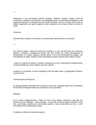***


Conquanto o céu anunciasse próxima borrasca, Aureliano resolveu deixar a Ilha do
Livramento e embarcar, ao escurecer, numa delgada canoa, em demanda de Alcântara, onde
tencionava pernoitar. A empresa era sem dúvida arriscada; mas lá, na colina escura que se
refletia vagamente nas águas negras da baía, esperam-no os braços roliços da viúva do
doido.


Embarcou.


Acompanhava-o apenas um remador, que desde pela manhã tomara a seu serviço.


***


Em meio da viagem, soprou de súbito rijo nordeste, e o mar, que até então se conservara
plácido e próspero, encapelou-se raivoso. Em três minutos as ondas esbravejavam já
terrivelmente, e a canoa, erguida a grande altura, e de novo arremessada ao pélago, num
estardalhaço de vagas, recebia no bojo quantidade de água suficiente para metê-la a pique.


- Cada um cuide de si! bradou o remador, atirando-se ao mar, e oferecendo combate heróico
à impetuosidade das ondas. Nadava que nem Leandro.


Aureliano viu-se perdido. A canoa mergulhava. Ele não sabia nadar, o desgraçado! Preparou-
se para morrer...


A embarcação submergiu-se.


O náufrago agitava instintivamente os braços e as pernas, esperando talvez que o desespero
lhe ensinasse milagrosamente uma prenda que nunca aprendera.


Debalde!


Foi ao fundo, vertiginosamente. Voltou de novo à tona d'água, chamado à vida pelo seu
sangue de moço. Bracejou... tentou bracejar... A sua mão encontrou alguma coisa fria. muito
fria... que flutuava. Agarrou-se a esse objeto salvador... boiou muito tempo com ele... e com
ele finalmente foi arremessado à praia...


O cadáver de Raimundo salvara Aureliano.
 
