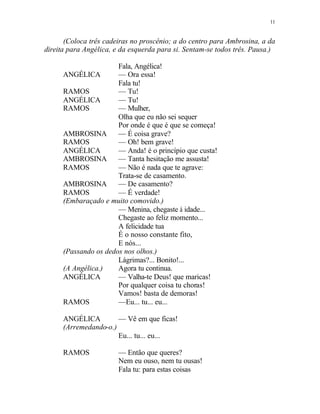 11
(Coloca três cadeiras no proscênio; a do centro para Ambrosina, a da
direita para Angélica, e da esquerda para si. Sentam-se todos três. Pausa.)
Fala, Angélica!
ANGÉLICA — Ora essa!
Fala tu!
RAMOS — Tu!
ANGÉLICA — Tu!
RAMOS — Mulher,
Olha que eu não sei sequer
Por onde é que é que se começa!
AMBROSINA — É coisa grave?
RAMOS — Oh! bem grave!
ANGÉLICA — Anda! é o princípio que custa!
AMBROSINA — Tanta hesitação me assusta!
RAMOS — Não é nada que te agrave:
Trata-se de casamento.
AMBROSINA — De casamento?
RAMOS — É verdade!
(Embaraçado e muito comovido.)
— Menina, chegaste à idade...
Chegaste ao feliz momento...
A felicidade tua
É o nosso constante fito,
E nós...
(Passando os dedos nos olhos.)
Lágrimas?... Bonito!...
(A Angélica.) Agora tu continua.
ANGÉLICA — Valha-te Deus! que maricas!
Por qualquer coisa tu choras!
Vamos! basta de demoras!
RAMOS —Eu... tu... eu...
ANGÉLICA — Vê em que ficas!
(Arremedando-o.)
Eu... tu... eu...
RAMOS — Então que queres?
Nem eu ouso, nem tu ousas!
Fala tu: para estas coisas
 