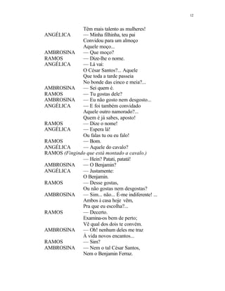 12
Têm mais talento as mulheres!
ANGÉLICA — Minha filhinha, teu pai
Convidou para um almoço
Aquele moço...
AMBROSINA — Que moço?
RAMOS — Dize-lhe o nome.
ANGÉLICA — Lá vai:
O César Santos?... Aquele
Que toda a tarde passeia
No bonde das cinco e meia?...
AMBROSINA — Sei quem é.
RAMOS — Tu gostas dele?
AMBROSINA — Eu não gosto nem desgosto...
ANGÉLICA — E foi também convidado
Aquele outro namorado?...
Quem é já sabes, aposto!
RAMOS — Dize o nome!
ANGÉLICA — Espera lá!
Ou falas tu ou eu falo!
RAMOS — Bom.
ANGÉLICA — Aquele do cavalo?
RAMOS (Fingindo que está montado a cavalo.)
— Hein? Patati, patatá!
AMBROSINA — O Benjamin?
ANGÉLICA — Justamente:
O Benjamin.
RAMOS — Desse gostas,
Ou não gostas nem desgostas?
AMBROSINA — Sim... não... É-me indiferente! ...
Ambos à casa hoje vêm,
Pra que eu escolha?...
RAMOS — Decerto.
Examina-os bem de perto;
Vê qual dos dois te convém.
AMBROSINA — Oh! nenhum deles me traz
À vida novos encantos...
RAMOS — Sim?
AMBROSINA — Nem o tal César Santos,
Nem o Benjamin Ferraz.
 
