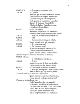 16
ANGÉLICA — É sempre a mesma tua mãe!
LUCAS — Coitada!
Não quis que eu viesse ao Rio de Janeiro,
Sem coisinhas trazer para Ambrosina;
E durante a viagem vim comprando
Tudo quanto se encontra no caminho:
Queijos de Itatiaia e Campo Belo,
E beijus de Belém. Essas lembranças
Lá estão no Grande Hotel.
RAMOS — Por que motivo
Não vieste hospedar-te em nossa casa?
Pois não sabes que é teu tudo que é nosso?
LUCAS — Bem sei, mas receava incomodá-los.
TODOS — Oh!
LUCAS — Demais, moram longe da cidade,
E eu a negócio vim, não a passeio.
RAMOS — E a casa como vai!
LUCAS — De vento em popa!
Se a coisa prosseguir como tem ido,
Eu serei, num futuro não remoto,
Quase tão rico como o velho Ramos!
(Dá uma pequena pancada no ventre de Ramos.)
RAMOS (Rindo.)
— O velho Ramos não é rico.
LUCAS — É rico;
Mas tem o sestro de dizer que é pobre,
Porque receia que lhe peçam chelpa.
RAMOS — Que grande malcriado me saíste!
LUCAS — Mas que me importa a mim o velho Ramos?
Bem se me dá que seja rico ou pobre!
(Tomando ambas as mãos de Ambrosina.)
Quem me interessa és tu, és tu somente,
Minha querida irmã, que tanto prezo!
(Com certa hesitação na voz.)
Então? quando se faz este casório?
Já deves ter um noivo, ou, pelo menos,
Um namorado, ou dois... Com esses olhos,
E essa boca de fada, e esta elegância,
E este pai, apesar de não ser rico,
Deves ter pretendentes aos cardumes!
 