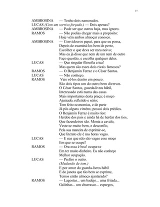 17
AMBROSINA — Tenho dois namorados.
LUCAS (Com um sorriso forçado.) — Dois apenas?
AMBROSINA — Pode ser que outros haja, mas ignoro.
RAMOS — Não podias chegar mais a propósito:
Hoje vêm ambos almoçar conosco.
AMBROSINA — Convidou-os papai, para que eu possa,
Depois de examiná-los bem de perto,
Escolher o que deva ser meu noivo;
Mas eu já disse que nem de um nem de outro
Faço questão, e escolha qualquer deles.
LUCAS — Que singular filosofia a tua!
Mas quem são esses dois rivais famosos?
RAMOS — O Benjamin Ferraz e o César Santos.
LUCAS — Não conheço.
RAMOS Vais vê-los dentro em pouco.
São dois tipos um do outro bem diversos.
O César Santos, guarda-livros hábil,
Interessado está numa das casas
Mais importantes desta praça; é moço
Ajuizado, refletido e sério;
Tem feito economias, e de parte
Já pôs alguns vinténs; possui dois prédios.
O Benjamin Ferraz é muito rico:
Herdou dos pais e ainda há de herdar dos tios,
Que fazendeiros são. Monta a cavalo,
Veste-se muito bem, e desconfio,
Pela sua maneira de exprimir-se,
Que literato ele é nas horas vagas.
LUCAS — E nas que não são vagas esse moço
Em que se ocupa?
RAMOS — Ora essa é boa! ocupa-se
Em ter muito dinheiro. Eu não conheço
Melhor ocupação.
LUCAS — Prefiro o outro.
(Mudando de tom.)
E por amor do guarda-livros hábil
E do janota que tão bem se exprime,
Temos então almoço ajantarado?
RAMOS — Lagostas... um badejo... uma fritada...
Galinhas... um churrasco... espargos,
 