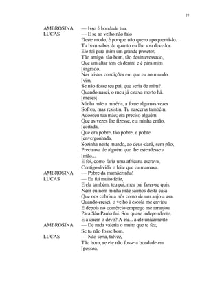 19
AMBROSINA — Isso é bondade tua.
LUCAS — E se ao velho não falo
Deste modo, é porque não quero apoquentá-lo.
Tu bem sabes de quanto eu lhe sou devedor:
Ele foi para mim um grande protetor,
Tão amigo, tão bom, tão desinteressado,
Que um altar tem cá dentro e é para mim
[sagrado.
Nas tristes condições em que eu ao mundo
[vim,
Se não fosse teu pai, que seria de mim?
Quando nasci, o meu já estava morto há.
[meses;
Minha mãe a miséria, a fome algumas vezes
Sofreu, mas resistiu. Tu nasceras também;
Adoeceu tua mãe; era preciso alguém
Que as vezes lhe fizesse, e a minha então,
[coitada,
Que era pobre, tão pobre, e pobre
[envergonhada,
Sozinha neste mundo, ao deus-dará, sem pão,
Precisava de alguém que lhe estendesse a
[mão...
E foi, como faria uma africana escrava,
Contigo dividir o leite que eu mamava.
AMBROSINA — Pobre da mamãezinha!
LUCAS — Eu fui muito feliz,
E ela também: teu pai, meu pai fazer-se quis.
Nem eu nem minha mãe saímos desta casa
Que nos cobriu a nós como de um anjo a asa.
Quando cresci, o velho à escola me enviou
E depois no comércio emprego me arranjou.
Para São Paulo fui. Sou quase independente.
E a quem o devo? A ele... a ele unicamente.
AMBROSINA — De nada valeria o muito que te fez,
Se tu não fosse bom.
LUCAS — Não seria, talvez,
Tão bom, se ele não fosse a bondade em
[pessoa.
 