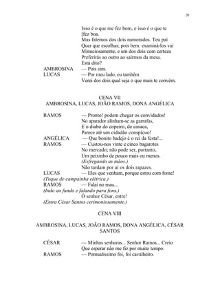 20
Isso é o que me fez bom, e isso é o que te
[fez boa.
Mas falemos dos dois namorados. Teu pai
Quer que escolhas; pois bem: examiná-los vai
Minuciosamente, e um dos dois com certeza
Preferirás ao outro ao sairmos da mesa.
Está dito?
AMBROSINA — Pois sim.
LUCAS — Por meu lado, eu também
Verei dos dois qual seja o que mais te convém.
CENA VII
AMBROSINA, LUCAS, JOÃO RAMOS, DONA ANGÉLICA
RAMOS — Pronto! podem chegar os convidados!
No aparador alinham-se as garrafas,
E o diabo do copeiro, de casaca,
Parece até um cidadão conspícuo!
ANGÉLICA — Que bonito badejo é o rei da festa!...
RAMOS — Custou-nos vinte e cinco bagarotes
No mercado; não pode ser, portanto,
Um peixinho de pouco mais ou menos.
(Esfregando as mãos.)
Não tardam por aí os dois rapazes.
LUCAS — Eles que venham, porque estou com fome!
(Toque de campainha elétrica.)
RAMOS — Falai no mau...
(Indo ao fundo e falando para fora.)
Ó senhor César, entre!
(Entra César Santos cerimoniosamente.)
CENA VIII
AMBROSINA, LUCAS, JOÃO RAMOS, DONA ANGÉLICA, CÉSAR
SANTOS
CÉSAR — Minhas senhoras... Senhor Ramos... Creio
Que esperar não me fiz por muito tempo.
RAMOS — Pontualíssimo foi, foi cavalheiro.
 
