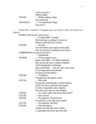 21
(Apresentando.)
Minha mulher.
CÉSAR — Minha senhora, folgo
De conhecê-la.
ANGÉLICA — E eu igualmente folgo.
Faça favor.
(Toma-lhe o chapéu e a bengala, que vai colocar sobre um móvel, ao
fundo.)
RAMOS (Mostrando Ambrosina.)
— É minha filha. O amigo
Há muito que a conhece. Já com ela
Dançou num baile do Cassino.
CÉSAR — É exato.
Foi uma honra que esquecer não pude,
Pois me deixou recordações bem doces.
AMBROSINA (Cumprimentando.)
— Agradecida.
RAMOS — O meu amigo Lucas.
Quase meu filho... Um filho malcriado,
Que ao pai não tem o mínimo respeito,
E lhe dá piparotes na barriga!
Mas é um herói! — tem só vinte e dois anos
E é já negociante conceituado
Na praça de São Paulo!...
CÉSAR — Cavalheiro.
Consinta que lhe aperte a mão.
LUCAS — Não creia
No que lhe está dizendo o senhor Ramos.
Como lhe devo a posição que ocupo,
É muito exagerado a meu respeito,
Para dar mais valor ao seu trabalho.
CÉSAR — As coisas como vão lá por São Paulo?
LUCAS — Que coisas?
CÉSAR — Os negócios. Interessa-me
O comércio, e de nada mais cogito.
LUCAS — Os negócios vão bem.
CÉSAR — Não me parece;
A baixa do café tem sido o diabo,
E esperança não há de que tão cedo
 