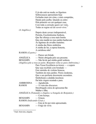 24
E já não está na moda; os figurinos
Sobrecasacas apresentam hoje
Fechadas mais em cima, e mais compridas,
Dando pelo joelho. Quando eu entro
Pela primeira vez em qualquer casa,
Com toda a correção quero ser visto,
Todas as regras sei do savoir-vivre.1
(A Angélica.)
Depois deste cavaco indispensável,
Permita, Excelentíssima Senhora,
Que lhe ofereça a rosa mais bonita
Que esta manhã no meu jardim banhavam
As lágrimas do orvalho matutino.
A rainha das flores simboliza
A rainha do lar, a esposa honesta,
A carinhosa mãe!
RAMOS (À parte.)
— Parece um brinde.
ANGÉLICA — Muito obrigada pelo seu presente.
BENJAMIN — Não há de quê minha gentil senhora.
(Angélica põe a rosa ao peito. Benjamin volta-se para Ambrosina.)
Para Vossa Excelência eu trouxe — e espero
Que seja recebido com bondade —
Este raminho de violetas brancas,
Também do meu jardim. Flores modestas,
Que o seu perfume docemente escondem.
Simbolizam a cândida inocência
Da bela virgem recatada e pura.
AMBROSINA — Agradecida.
RAMOS — À vista dos discursos.
Desobrigado estou de apresentar-lhe
Mulher e filha.
ANGÉLICA (Tomando o chapéu e a bengala de Benjamin.)
— Com licença.
BENJAMIN — Graças.
RAMOS (Indicando César.)
— Este já foi por mim apresentado.
BENJAMIN — Folgo de vê-lo.
1
Trad.: bom-tom, etiqueta.
 