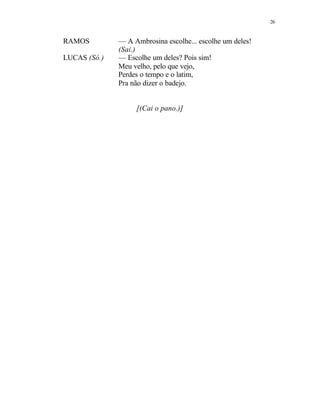 26
RAMOS — A Ambrosina escolhe... escolhe um deles!
(Sai.)
LUCAS (Só.) — Escolhe um deles? Pois sim!
Meu velho, pelo que vejo,
Perdes o tempo e o latim,
Pra não dizer o badejo.
[(Cai o pano.)]
 