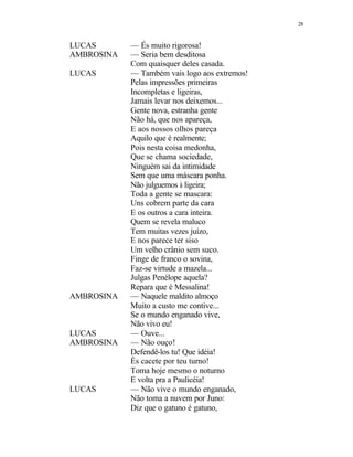 28
LUCAS — És muito rigorosa!
AMBROSINA — Seria bem desditosa
Com quaisquer deles casada.
LUCAS — Também vais logo aos extremos!
Pelas impressões primeiras
Incompletas e ligeiras,
Jamais levar nos deixemos...
Gente nova, estranha gente
Não há, que nos apareça,
E aos nossos olhos pareça
Aquilo que é realmente;
Pois nesta coisa medonha,
Que se chama sociedade,
Ninguém sai da intimidade
Sem que uma máscara ponha.
Não julguemos à ligeira;
Toda a gente se mascara:
Uns cobrem parte da cara
E os outros a cara inteira.
Quem se revela maluco
Tem muitas vezes juízo,
E nos parece ter siso
Um velho crânio sem suco.
Finge de franco o sovina,
Faz-se virtude a mazela...
Julgas Penélope aquela?
Repara que é Messalina!
AMBROSINA — Naquele maldito almoço
Muito a custo me contive...
Se o mundo enganado vive,
Não vivo eu!
LUCAS — Ouve...
AMBROSINA — Não ouço!
Defendê-los tu! Que idéia!
És cacete por teu turno!
Toma hoje mesmo o noturno
E volta pra a Paulicéia!
LUCAS — Não vive o mundo enganado,
Não toma a nuvem por Juno:
Diz que o gatuno é gatuno,
 