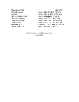 3
PERSONAGENS ATORES
JOÃO RAMOS Senhor FREDERICO COSTA
LUCAS Senhor ORLANDO TEIXEIRA
BENJAMIN FERRAZ Senhor TEIXEIRA JÚNIOR
CÉSAR SANTOS Senhor ANTÔNIO SANTOS
UM COZINHEIRO Senhor COLOMI CASTELÕES
UM COPEIRO Senhor CARLOS DE FREITAS
AMBROSINA Senhorita CONSTANÇA TEIXEIRA
DONA ANGÉLICA Dona OLGA PRUDENTE
A cena passa-se no Rio de Janeiro.
Atualidade.
 