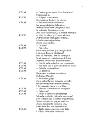 31
CÉSAR — Onde é que se meteu dona Ambrosina?
Vim procurá-la.
LUCAS — Foi para o seu quarto,
Queixando-se de dores de cabeça.
CÉSAR — Está naturalmente aborrecida
Por ter ouvido tantas baboseiras
Do Benjamin Ferraz. Que grande tipo!
Lá o deixei a falar do seu cavalo
Que, a dar-lhe ouvidos, é o melhor do mundo!
LUCAS — Não; ela não se queixa das toleimas
Do Benjamin Ferraz; pelo contrário...
Acha-lhe certa originalidade.
Queixa-se do senhor.
CÉSAR — De mim?
LUCAS — Por certo,
Pois o senhor não vê que a moça é fútil,
E só gosta de ouvir futilidades?
Falta de educação... Oh! eu conheço-a
Desde pequena, e sei dos seus defeitos.
O senhor só conversa em coisas sérias...
CÉSAR — Não há nada mais sério que o comércio.
LUCAS — Pois sim! Vão lá dizer-lho! Não crê nisso!
CÉSAR — Falta-lhe então critério?
LUCAS — Do comércio
Ela só toma a sério os armarinhos
Da Rua do Ouvidor.
CÉSAR — No entanto, julgo
Que o velho Ramos, ferragista honrado,
Foi no comércio que ajuntou dinheiro,
E do comércio vive, e vive a filha...
LUCAS — Ela quer lá saber dessas bobagens!
CÉSAR — Bobagens?
LUCAS — Esse é o termo que ela emprega.
Falem-lhe em bailes, falem-lhe em teatros!
Bem se lhe dá que o câmbio esteja frouxo,
Ou que encontre na praça tomadores,
Ou que pela manhã subindo a sete,
Baixe de tarde a seis e sete oitavos!
CÉSAR — Tenho pena, confesso: gosto dela,
E dói-me vê-la assim tão leviana.
 