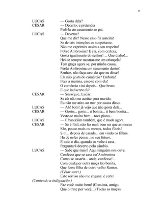 32
LUCAS — Gosta dela?
CÉSAR — Decerto; e pretendia
Pedi-la em casamento ao pai.
LUCAS — Deveras?
Que me diz? Nesse caso fiz asneira!
Se de tais intenções eu suspeitasse,
Não me exprimira assim a seu respeito!
Pobre Ambrosina! E ela, com certeza,
Gosta igualmente do senhor! ... Que diabo!...
Hei de sempre mostrar-me um criançola!
Tem graça agora se, por minha causa,
Perde Ambrosina um casamento destes!
Senhor, não faça caso do que eu disse!
Ela não gosta do comércio? Embora!
Peça a menina, case-se com ela!
O comércio virá depois... Que bruto
E que indiscreto fui!
CÉSAR — Sossegue, Lucas:
Se ela não me aceitar para marido,
Eu não me atiro ao mar por causa disso.
LUCAS — Ah! bom! já vejo que não gosta dela...
CÉSAR — Gosto... gosto... é bonita... é bem bonita...
Veste-se muito bem... toca piano...
LUCAS — E bandolim também, que é moda agora.
CÉSAR — Se é fútil, não faz mal; bem sei que as moças
São, pouco mais ou menos, todas fúteis!
Sim... depois de casada... em vindo os filhos.
Há de neles pensar, no seu futuro,
E todo o dia, quando eu volte à casa,
Perguntará decerto pelo câmbio.
LUCAS — Sabe que mais? Aqui ninguém nos ouve.
Confesse que se casa co’Ambrosina
Como se casaria... ande, confesse!...
Com qualquer outra moça tão bonita,
Que fosse filha de outro velho Ramos.
(César sorri.)
Este sorriso não me engana: é certo!
(Contendo a indignação.)
Faz você muito bem! (Consinta, amigo,
Que o trate por você...) Todas as moças
 