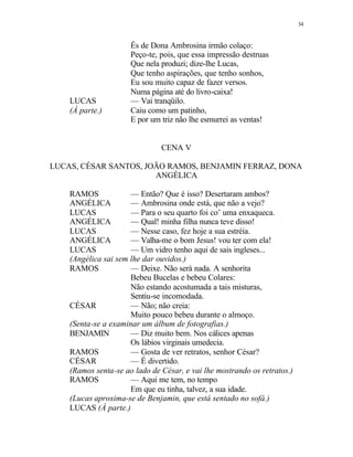 34
És de Dona Ambrosina irmão colaço:
Peço-te, pois, que essa impressão destruas
Que nela produzi; dize-lhe Lucas,
Que tenho aspirações, que tenho sonhos,
Eu sou muito capaz de fazer versos.
Numa página até do livro-caixa!
LUCAS — Vai tranqüilo.
(À parte.) Caiu como um patinho,
E por um triz não lhe esmurrei as ventas!
CENA V
LUCAS, CÉSAR SANTOS, JOÃO RAMOS, BENJAMIN FERRAZ, DONA
ANGÉLICA
RAMOS — Então? Que é isso? Desertaram ambos?
ANGÉLICA — Ambrosina onde está, que não a vejo?
LUCAS — Para o seu quarto foi co’ uma enxaqueca.
ANGÉLICA — Qual! minha filha nunca teve disso!
LUCAS — Nesse caso, fez hoje a sua estréia.
ANGÉLICA — Valha-me o bom Jesus! vou ter com ela!
LUCAS — Um vidro tenho aqui de sais ingleses...
(Angélica sai sem lhe dar ouvidos.)
RAMOS — Deixe. Não será nada. A senhorita
Bebeu Bucelas e bebeu Colares:
Não estando acostumada a tais misturas,
Sentiu-se incomodada.
CÉSAR — Não; não creia:
Muito pouco bebeu durante o almoço.
(Senta-se a examinar um álbum de fotografias.)
BENJAMIN — Diz muito bem. Nos cálices apenas
Os lábios virginais umedecia.
RAMOS — Gosta de ver retratos, senhor César?
CÉSAR — É divertido.
(Ramos senta-se ao lado de César, e vai lhe mostrando os retratos.)
RAMOS — Aqui me tem, no tempo
Em que eu tinha, talvez, a sua idade.
(Lucas aproxima-se de Benjamin, que está sentado no sofá.)
LUCAS (À parte.)
 