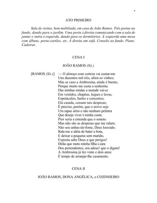 4
ATO PRIMEIRO
Sala de visitas, bem mobiliada, em casa de João Ramos. Três portas ao
fundo, dando para o jardim. Uma porta à direita comunicando com a sala de
jantar e outra à esquerda, dando para os dormitórios. À esquerda uma mesa
com álbuns, porta-cartões, etc. À direita um sofá. Consolo ao fundo. Piano.
Cadeiras.
CENA I
JOÃO RAMOS (Só.)
[RAMOS (Só.)] — O almoço com certeza vai custar-me
Uns duzentos mil réis, afora os vinhos;
Mas se caso a Ambrosina, ainda é barato,
Porque muito me custa a senhorita.
Das minhas rendas a metade vai-se
Em vestidos, chapéus, leques e luvas,
Espetáculos, bailes e concertos;
Ela casada, cessam tais despesas;
É preciso, porém, que o noivo seja
Um rapaz sério e não nenhum pelintra
Que deseje viver à minha custa:
Pior seria a emenda que o soneto.
Mas não são as despesas que me ralam;
Não sou unhas-de-fome, Deus louvado;
Rala-me a idéia de bater a bota,
E deixar a pequena sem marido,
Exposta sabe Deus a que perigos!
Dirão que meto minha filha à cara
Dos pretendentes; ora adeus! que o digam!
A Ambrosina já fez vinte e dois anos:
É tempo de arranjar-lhe casamento.
CENA II
JOÃO RAMOS, DONA ANGÉLICA, o COZINHEIRO
 