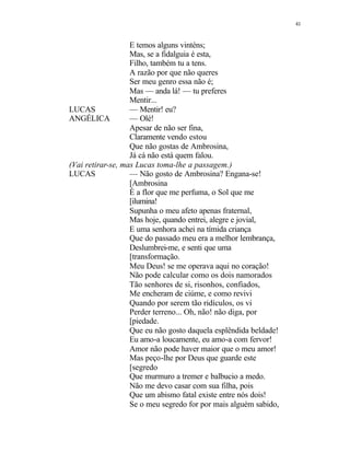 41
E temos alguns vinténs;
Mas, se a fidalguia é esta,
Filho, também tu a tens.
A razão por que não queres
Ser meu genro essa não é;
Mas — anda lá! — tu preferes
Mentir...
LUCAS — Mentir! eu?
ANGÉLICA — Olé!
Apesar de não ser fina,
Claramente vendo estou
Que não gostas de Ambrosina,
Já cá não está quem falou.
(Vai retirar-se, mas Lucas toma-lhe a passagem.)
LUCAS — Não gosto de Ambrosina? Engana-se!
[Ambrosina
É a flor que me perfuma, o Sol que me
[ilumina!
Supunha o meu afeto apenas fraternal,
Mas hoje, quando entrei, alegre e jovial,
E uma senhora achei na tímida criança
Que do passado meu era a melhor lembrança,
Deslumbrei-me, e senti que uma
[transformação.
Meu Deus! se me operava aqui no coração!
Não pode calcular como os dois namorados
Tão senhores de si, risonhos, confiados,
Me encheram de ciúme, e como revivi
Quando por serem tão ridículos, os vi
Perder terreno... Oh, não! não diga, por
[piedade.
Que eu não gosto daquela esplêndida beldade!
Eu amo-a loucamente, eu amo-a com fervor!
Amor não pode haver maior que o meu amor!
Mas peço-lhe por Deus que guarde este
[segredo
Que murmuro a tremer e balbucio a medo.
Não me devo casar com sua filha, pois
Que um abismo fatal existe entre nós dois!
Se o meu segredo for por mais alguém sabido,
 