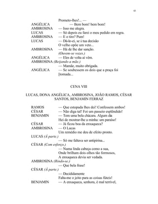 43
Prometo-lhes!... —
ANGÉLICA — Bem bom! bem bom!
AMBROSINA — Isso me alegra.
LUCAS — Só depois eu farei o meu pedido em regra.
AMBROSINA — E o tiro? Pum!
LUCAS — Dá-lo-ei, se à tua decisão
O velho opõe um veto...
AMBROSINA — Há de lhe dar sanção.
(Ouvem-se vozes.)
ANGÉLICA — Eles de volta aí vêm.
AMBROSINA (Beijando a mãe.)
— Mamãe, muito obrigada.
ANGÉLICA — Se soubessem os dois que a praça foi
[tomada...
CENA VIII
LUCAS, DONA ANGÉLICA, AMBROSINA, JOÃO RAMOS, CÉSAR
SANTOS, BENJAMIN FERRAZ
RAMOS — Que estopada lhes dei! Confessem ambos!
CÉSAR — Não diga tal! Foi um passeio esplêndido!
BENJAMIN — Tem uma bela chácara. Algum dia
Hei de mostrar-lhe a minha: um paraíso!
CÉSAR — Já ficou boa da enxaqueca?
AMBROSINA — O Lucas
Um remédio me deu de efeito pronto.
LUCAS (À parte.)
— Só me faltava ser antipirina...
CÉSAR (Com esforço.)
— Numa linda cabeça como a sua,
Onde brilham dois olhos tão formosos,
A enxaqueca devia ser vedada.
AMBROSINA (Rindo-se.)
— Que bela frase!
CÉSAR (À parte.)
— Decididamente
Falta-me o jeito para as coisas fúteis!
BENJAMIN — A enxaqueca, senhora, é mal terrível,
 