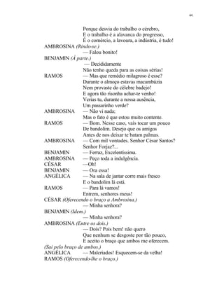 44
Porque desvia do trabalho o cérebro,
E o trabalho é a alavanca do progresso,
É o comércio, a lavoura, a indústria, é tudo!
AMBROSINA (Rindo-se.)
— Falou bonito!
BENJAMIN (À parte.)
— Decididamente
Não tenho queda para as coisas sérias!
RAMOS — Mas que remédio milagroso é esse?
Durante o almoço estavas macambúzia
Nem provaste do célebre badejo!
E agora tão risonha achar-te venho!
Verias tu, durante a nossa ausência,
Um passarinho verde?
AMBROSINA — Não vi nada;
Mas o fato é que estou muito contente.
RAMOS — Bom. Nesse caso, vais tocar um pouco
De bandolim. Desejo que os amigos
Antes de nos deixar te batam palmas.
AMBROSINA — Com mil vontades. Senhor César Santos?
Senhor Forjaz?...
BENJAMIN — Ferraz, Excelentíssima.
AMBROSINA — Peço toda a indulgência.
CÉSAR —Oh!
BENJAMIN — Ora essa!
ANGÉLICA — Na sala de jantar corre mais fresco
E o bandolim lá está.
RAMOS — Para lá vamos!
Entrem, senhores meus!
CÉSAR (Oferecendo o braço a Ambrosina.)
— Minha senhora?
BENJAMIN (Idem.)
— Minha senhora?
AMBROSINA (Entre os dois.)
— Dois? Pois bem! não quero
Que nenhum se desgoste por tão pouco,
E aceito o braço que ambos me oferecem.
(Sai pelo braço de ambos.)
ANGÉLICA — Malcriados! Esquecem-se da velha!
RAMOS (Oferecendo-lhe o braço.)
 