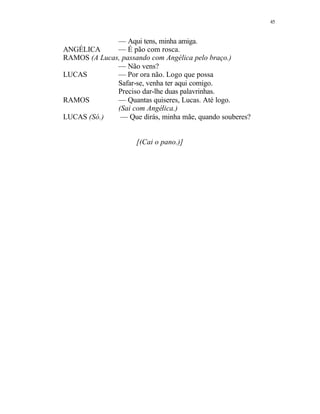 45
— Aqui tens, minha amiga.
ANGÉLICA — É pão com rosca.
RAMOS (A Lucas, passando com Angélica pelo braço.)
— Não vens?
LUCAS — Por ora não. Logo que possa
Safar-se, venha ter aqui comigo.
Preciso dar-lhe duas palavrinhas.
RAMOS — Quantas quiseres, Lucas. Até logo.
(Sai com Angélica.)
LUCAS (Só.) — Que dirás, minha mãe, quando souberes?
[(Cai o pano.)]
 