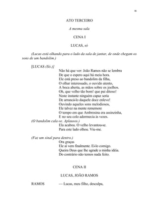 46
ATO TERCEIRO
A mesma sala
CENA I
LUCAS, só
(Lucas está olhando para o lado da sala de jantar, de onde chegam os
sons de um bandolim.)
[LUCAS (Só.)]
Não há que ver: João Ramos não se lembra
De que o espero aqui há meia hora.
Ele está preso ao bandolim da filha,
O olhar interessado, o ouvido atento,
A boca aberta, as mãos sobre os joelhos.
Oh, que velho tão bom! que pai ditoso!
Neste instante ninguém capaz seria
De arrancá-lo daquele doce enlevo!
Ouvindo aqueles sons melodiosos,
Ele talvez na mente rememore
O tempo em que Ambrosina era assinzinha,
E no seu colo adormecia às vezes.
(O bandolim cala-se. Aplausos.)
Ela acabou. O velho levantou-se.
Para este lado olhou. Viu-me.
(Faz um sinal para dentro.)
Ora graças
Ele aí vem finalmente. Ei-lo comigo.
Queira Deus que lhe agrade a minha idéia.
Do contrário não temos nada feito.
CENA II
LUCAS, JOÃO RAMOS
RAMOS — Lucas, meu filho, desculpa,
 