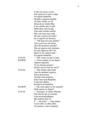 47
E não me acuses a mim,
Pois quem teve toda a culpa
Foi aquele bandolim.
Quando a pequena dedilha
As duas cordas, sei lá!
Deixa de ser minha filha:
É um anjinho que aí está!
Minh’alma sinto levada
Para outro mundo melhor;
Não vejo nem ouço nada
Do que se passa em redor!
Se o copeiro me dissesse:
— “Há fogo em casa, patrão!”
Talvez por isso não desse,
Nem lhe prestasse atenção!
Não me queiras mal, portanto,
Se mais depressa não vim;
Quem te fez esperar tanto
Foi aquele bandolim.
LUCAS — Mas vamos ao que se trata.
RAMOS — Estou sempre ao teu dispor.
Alguma negociata
Tu me desejas propor?
Queres que eu seja teu sócio?
LUCAS — Não senhor; para tratar
Aqui de qualquer negócio,
Havia de procurar
Ocasião mais propícia,
Sem César nem Benjamin,
E não iria à delícia
Roubá-lo do bandolim.
RAMOS — Oh, meu rapaz! tu me assustas!
Onde queres tu chegar?
LUCAS — Sossegue; as almas robustas
Não têm de que se assustar.
Uma inverossimilhança,
Que poderá fazer rir,
É — não acha? — uma criança
A um velho os olhos abrir;
No entanto, o fato é patente!
 