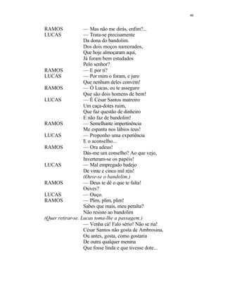 48
RAMOS — Mas não me dirás, enfim?...
LUCAS — Trata-se precisamente
Da dona do bandolim.
Dos dois moços namorados,
Que hoje almoçaram aqui,
Já foram bem estudados
Pelo senhor?
RAMOS — E por ti?
LUCAS — Por mim o foram, e juro
Que nenhum deles convém!
RAMOS — Ó Lucas, eu te asseguro
Que são dois homens de bem!
LUCAS — É César Santos matreiro
Um caça-dotes ruim,
Que faz questão de dinheiro
E não faz de bandolim!
RAMOS — Semelhante impertinência
Me espanta nos lábios teus!
LUCAS — Proponho uma experiência
E o aconselho...
RAMOS — Ora adeus!
Dás-me um conselho? Ao que vejo,
Inverteram-se os papéis!
LUCAS — Mal empregado badejo
De vinte e cinco mil réis!
(Ouve-se o bandolim.)
RAMOS — Deus te dê o que te falta!
Ouves?
LUCAS — Ouço.
RAMOS — Plim, plim, plim!
Sabes que mais, meu peralta?
Não resisto ao bandolim
(Quer retirar-se. Lucas toma-lhe a passagem.)
— Venha cá! Falo sério! Não se ria!
César Santos não gosta de Ambrosina,
Ou antes, gosta, como gostaria
De outra qualquer menina
Que fosse linda e que tivesse dote...
 