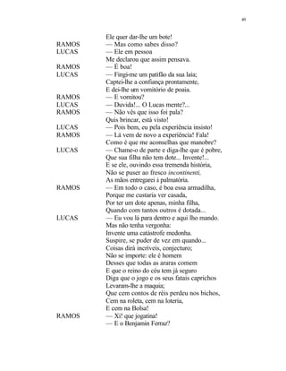49
Ele quer dar-lhe um bote!
RAMOS — Mas como sabes disso?
LUCAS — Ele em pessoa
Me declarou que assim pensava.
RAMOS — É boa!
LUCAS — Fingi-me um patifão da sua laia;
Captei-lhe a confiança prontamente,
E dei-lhe um vomitório de poaia.
RAMOS — E vomitou?
LUCAS — Duvida!... O Lucas mente?...
RAMOS — Não vês que isso foi pala?
Quis brincar, está visto!
LUCAS — Pois bem, eu pela experiência insisto!
RAMOS — Lá vem de novo a experiência! Fala!
Como é que me aconselhas que manobre?
LUCAS — Chame-o de parte e diga-lhe que é pobre,
Que sua filha não tem dote... Invente!...
E se ele, ouvindo essa tremenda história,
Não se puser ao fresco incontinenti,
As mãos entregarei à palmatória.
RAMOS — Em todo o caso, é boa essa armadilha,
Porque me custaria ver casada,
Por ter um dote apenas, minha filha,
Quando com tantos outros é dotada...
LUCAS — Eu vou lá para dentro e aqui lho mando.
Mas não tenha vergonha:
Invente uma catástrofe medonha.
Suspire, se puder de vez em quando...
Coisas dirá incríveis, conjecturo;
Não se importe: ele é homem
Desses que todas as araras comem
E que o reino do céu tem já seguro
Diga que o jogo e os seus fatais caprichos
Levaram-lhe a maquia;
Que cem contos de réis perdeu nos bichos,
Cem na roleta, cem na loteria,
E cem na Bolsa!
RAMOS — Xi! que jogatina!
— E o Benjamin Ferraz?
 