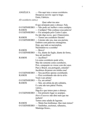 5
ANGÉLICA — Ora aqui tens o nosso cozinheiro.
Desejavas ouvi-lo: aqui to trago.
Entra, Fabrício.
(O cozinheiro entra.)
Quer saber teu amo
O que arranjaste para o almoço. Fala.
O COZINHEIRO — Não pode ser melhor o meu cardápio.
RAMOS — Cardápio? Não conheço essa palavra!
O COZINHEIRO — Foi arranjada pelo Castro Lopes.
Eu não digo menu, que é francesismo.
RAMOS — Temos um cozinheiro literato!
O COZINHEIRO — Literato não sou, mas sou purista;
Embirro com palavras estrangeiras.
Hoje, que tudo se nacionaliza,
Nacionalize-se a cozinha!
RAMOS — Bravo!
O COZINHEIRO — Eu, diante do fogão, diante do forno,
Sou até jacobino!
RAMOS — Jacobino?
Lá como cozinheiro pode sê-lo,
Mas tão somente como cozinheiro,
Pois, conquanto eu viesse com dez anos
Para o Brasil, sou português, entende?
Jacobinos dispenso em minha casa!
O COZINHEIRO — Sou jacobino apenas cozinhando.
RAMOS — Pois cozinhando não devia sê-lo:
Você é um artista!
O COZINHEIRO — Eu, um artista?
RAMOS — Sim, um artista da arte culinária,
E a arte não tem pátria! Porém,
vamos...
Diga lá o que temos para o almoço.
O COZINHEIRO — Em primeiro lugar os acepipes.
Hors-d’oeuvres não direi nem que me
rachem!
Temos uma salada de lagostas.
RAMOS — Muito boa lembrança. Que mais temos?
O COZINHEIRO — Sardinhas, azeitonas, rabanetes,
Manteiga fresca...
 