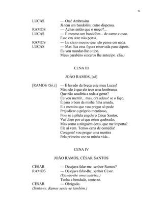 50
LUCAS — Ora! Ambrosina
Já tem um bandolim: outro dispensa.
RAMOS — Achas então que o moço?...
LUCAS — É mesmo um bandolim... de carne e osso.
Esse em dote não pensa.
RAMOS — Eu creio mesmo que não pensa em nada.
LUCAS — Mas fica essa figura reservada para depois.
Eu vou mandar-lhe o tipo.
Meus parabéns sinceros lhe antecipo. (Sai)
CENA III
JOÃO RAMOS, [só]
[RAMOS (Só.)] — É levado da breca este meu Lucas!
Mas não é que ele teve uma lembrança
Que não acudiria a toda a gente?
Eu vou mentir... mas, ora adeus! se o faço,
É para o bem da minha filha amada,
E a mentira que vou pregar só pode
Prejudicar o próprio mentiroso,
Pois se a pílula engole o César Santos,
Vai dizer por ai que estou quebrado;
Mas como a ninguém devo, que me importa?
Ele aí vem. Temos cena de comédia!
Coragem! vou pregar uma mentira
Pela primeira vez na minha vida...
CENA IV
JOÃO RAMOS, CÉSAR SANTOS
CÉSAR — Desejava falar-me, senhor Ramos?
RAMOS — Desejava falar-lhe, senhor César.
(Dando-lhe uma cadeira.)
Tenha a bondade, sente-se.
CÉSAR — Obrigado.
(Senta-se. Ramos senta-se também.)
 