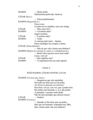 52
RAMOS — Muito pobre.
Infelizmente perdi tudo. Sente-se.
CÉSAR (Seco.)
— Estou perfeitamente.
RAMOS (Erguendo-se.)
Nesse caso,
Levanto-me eu também, meu caro amigo.
CÉSAR — Mas como foi?...
RAMOS — Cavalarias altas!
Joguei na baixa.
CÉSAR — E perdeu tudo?
RAMOS — Tudo,
A começar pelo juízo... Apenas
Desse naufrágio me escapou a honra.
CÉSAR (Naturalmente.)
— Mas de que vale a honra sem dinheiro?
RAMOS (Depois de estremecer como se o esbofeteassem.)
— Basta! não é preciso ouvir mais nada!
Lucas, vem cá!
CÉSAR — Que significa isto?
RAMOS — A experiência fica em meio apenas.
CENA V
JOÃO RAMOS, CÉSAR SANTOS, LUCAS
RAMOS (A Lucas que entra.)
— Imaginavas que este sujeitinho,
Ouvindo-me dizer que eu era pobre,
Ao fresco se pusesse incontinenti;
Pois bem: sou eu, vais ver, que o ponho fora
Da minha casa honrada, e, se o não ponho
A pontapés, é porque nesta idade
Não há mais pontapés que deixem marca!
CÉSAR — Senhor!
RAMOS (A Lucas.)
— Quando eu lhe disse que era pobre,
Mas que era honrado, respondeu-me, filho,
Que a honra nada vale sem dinheiro!
 