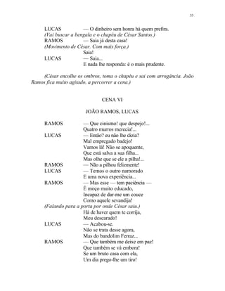 53
LUCAS — O dinheiro sem honra há quem prefira.
(Vai buscar a bengala e o chapéu de César Santos.)
RAMOS — Saia já desta casa!
(Movimento de César. Com mais força.)
Saia!
LUCAS — Saia...
E nada lhe responda: é o mais prudente.
(César encolhe os ombros, toma o chapéu e sai com arrogância. João
Ramos fica muito agitado, a percorrer a cena.)
CENA VI
JOÃO RAMOS, LUCAS
RAMOS — Que cinismo! que despejo!...
Quatro murros merecia!...
LUCAS — Então? eu não lhe dizia?
Mal empregado badejo!
Vamos lá! Não se apoquente,
Que está salva a sua filha...
Mas olhe que se ele a pilha!...
RAMOS — Não a pilhou felizmente!
LUCAS — Temos o outro namorado
E uma nova experiência...
RAMOS — Mas esse — tem paciência —
É moço muito educado,
Incapaz de dar-me um couce
Como aquele sevandija!
(Falando para a porta por onde César saiu.)
Há de haver quem te corrija,
Meu descarado!
LUCAS — Acabou-se.
Não se trata desse agora,
Mas do bandolim Ferraz...
RAMOS — Que também me deixe em paz!
Que também se vá embora!
Se um bruto casa com ela,
Um dia prego-lhe um tiro!
 