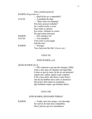 55
Tem a miséria possível!
RAMOS (Erguendo-se.)
— Qual há de ser o espantalho?
LUCAS — À puridade lhe diga:
— “Quer casar coa rapariga?
Pois bem: procure trabalho!”
Se o senhor assim o avisa,
Faço todas as apostas
Em como, voltando as costas,
Ele aqui nunca mais pisa.
RAMOS — Pois manda-o cá!
LUCAS — Vou mandá-lo.
Verá como a coisa pega!
Fale-lhe teso!
RAMOS — Sossega:
Teso, bem teso lhe falo! (Lucas sai.)
CENA VII
JOÃO RAMOS, [só]
[JOÃO RAMOS (Só.)]
— Oh! venturoso o pai que lhe entregar a filha!
Vinte e dois anos só! Quando este bigorrilha
Contar os que já conto, há de ser um portento!
Aquilo sim, senhor, aquilo é que é talento!
É ele a boca abrir, são flores e mais flores!
Até me faz lembrar Jesus entre os doutores!
Devia tê-lo feito entrar na Academia...
Que brilhante orador, que bacharel daria!...
CENA VIII
JOÃO RAMOS, BENJAMIN FERRAZ
RAMOS — Venha, meu caro amigo, e me desculpe
Se o privei de mais doce companhia;
Mas é preciso que nos entendamos
 